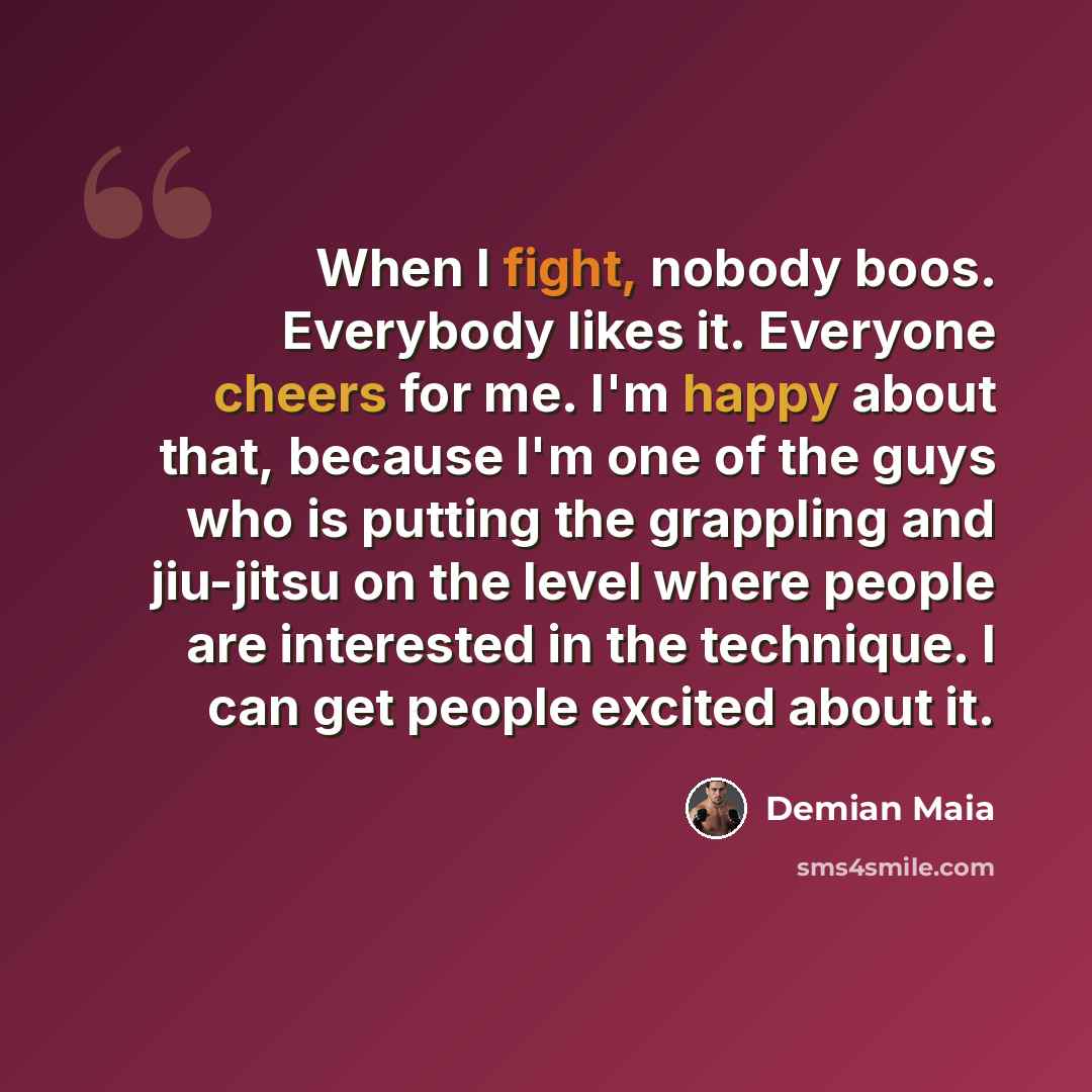 “When I fight, nobody boos. Everybody likes it. Everyone cheers for me. I'm happy about that, because I'm one of the guys who is putting the grappling and jiu-jitsu on the level where people are interested in the technique. I can get people excited about it.” quote by Demian Maia