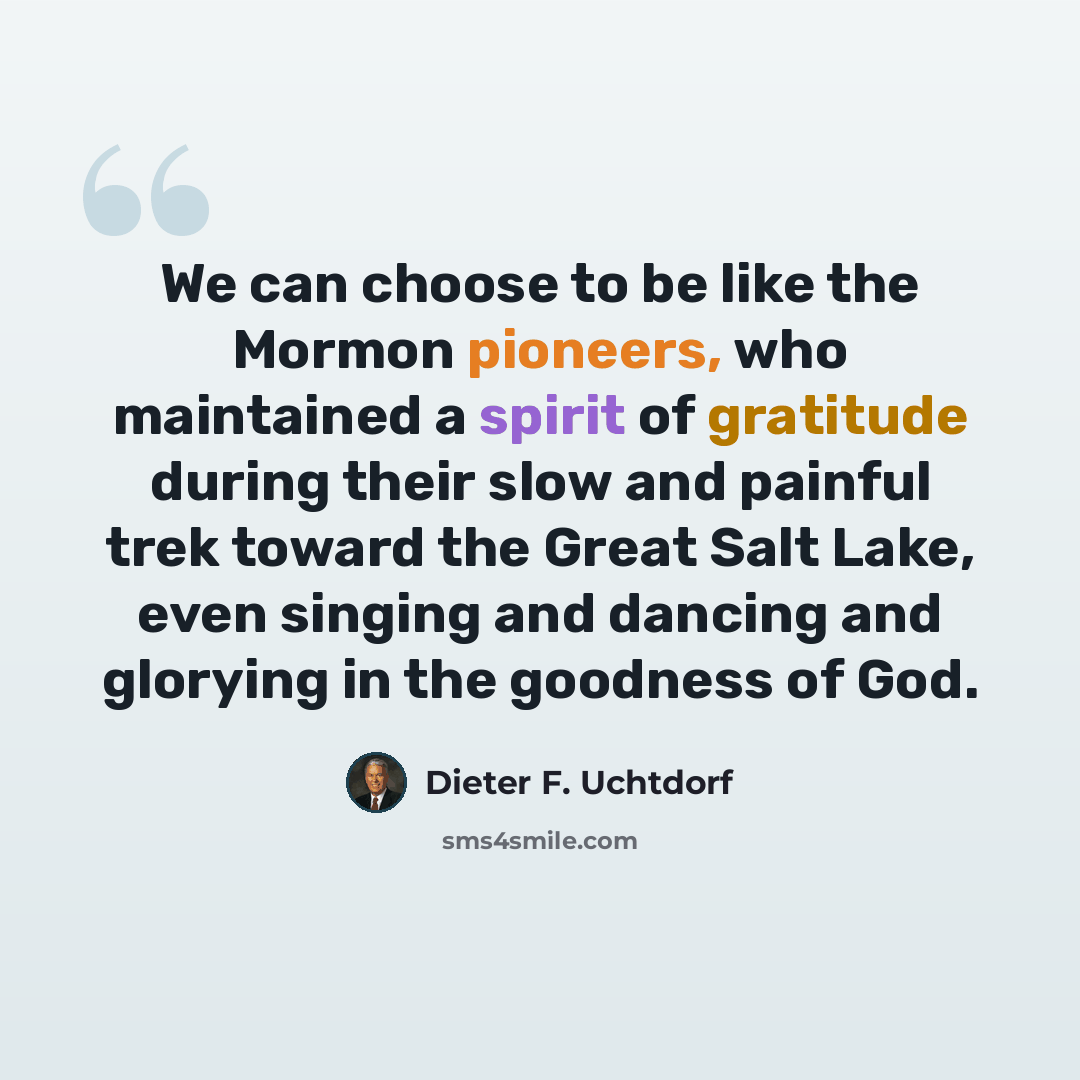 “We can choose to be like the Mormon pioneers, who maintained a spirit of gratitude during their slow and painful trek toward the Great Salt Lake, even singing and dancing and glorying in the goodness of God.” quote by Dieter F. Uchtdorf