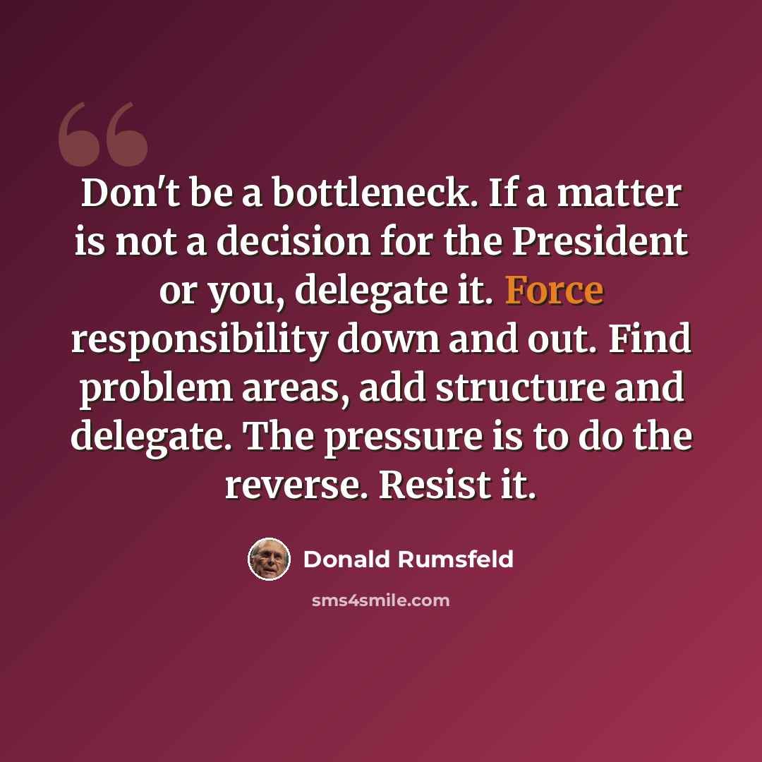 “Don't be a bottleneck. If a matter is not a decision for the President or you, delegate it. Force responsibility down and out. Find problem areas, add structure and delegate. The pressure is to do the reverse. Resist it.” quote by Donald Rumsfeld
