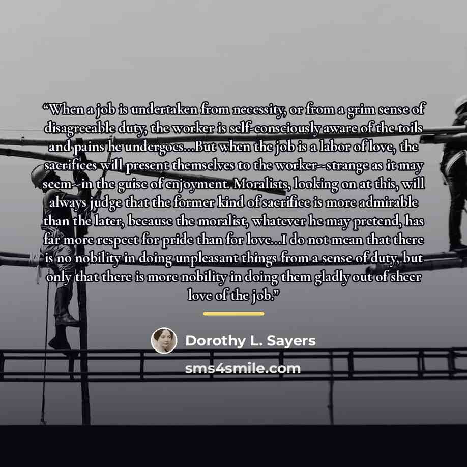 “When a job is undertaken from necessity, or from a grim sense of disagreeable duty, the worker is self-consciously aware of the toils and pains he undergoes...But when the job is a labor of love, the sacrifices will present themselves to the worker--strange as it may seem--in the guise of…” quote by Dorothy L. Sayers