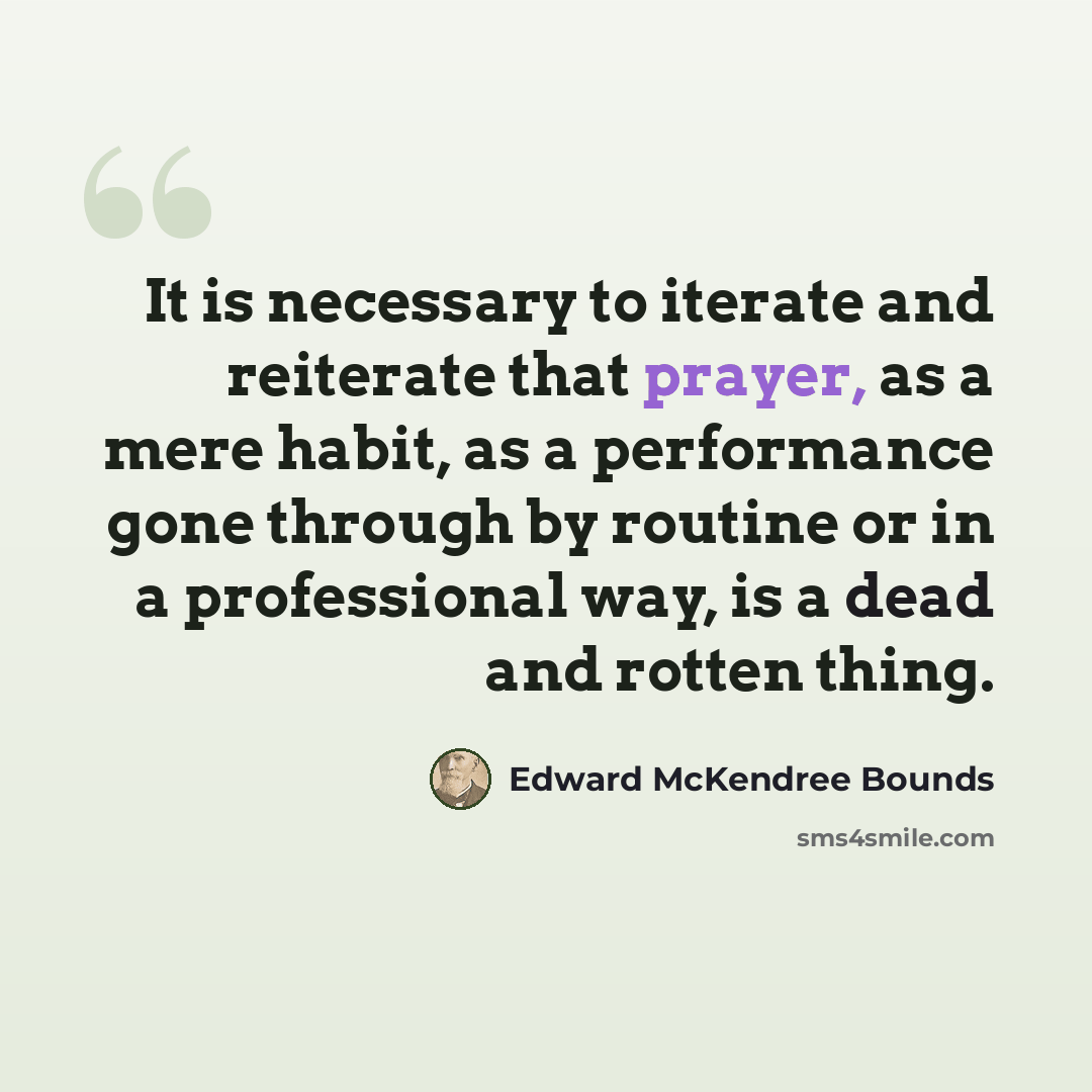 “It is necessary to iterate and reiterate that prayer, as a mere habit, as a performance gone through by routine or in a professional way, is a dead and rotten thing.” quote by Edward McKendree Bounds