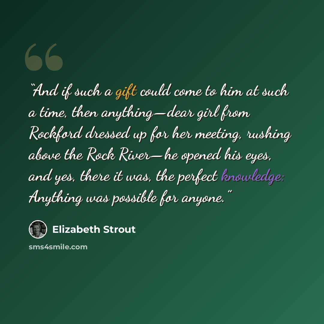 “And if such a gift could come to him at such a time, then anything—dear girl from Rockford dressed up for her meeting, rushing above the Rock River—he opened his eyes, and yes, there it was, the perfect knowledge: Anything was possible for anyone.” quote by Elizabeth Strout