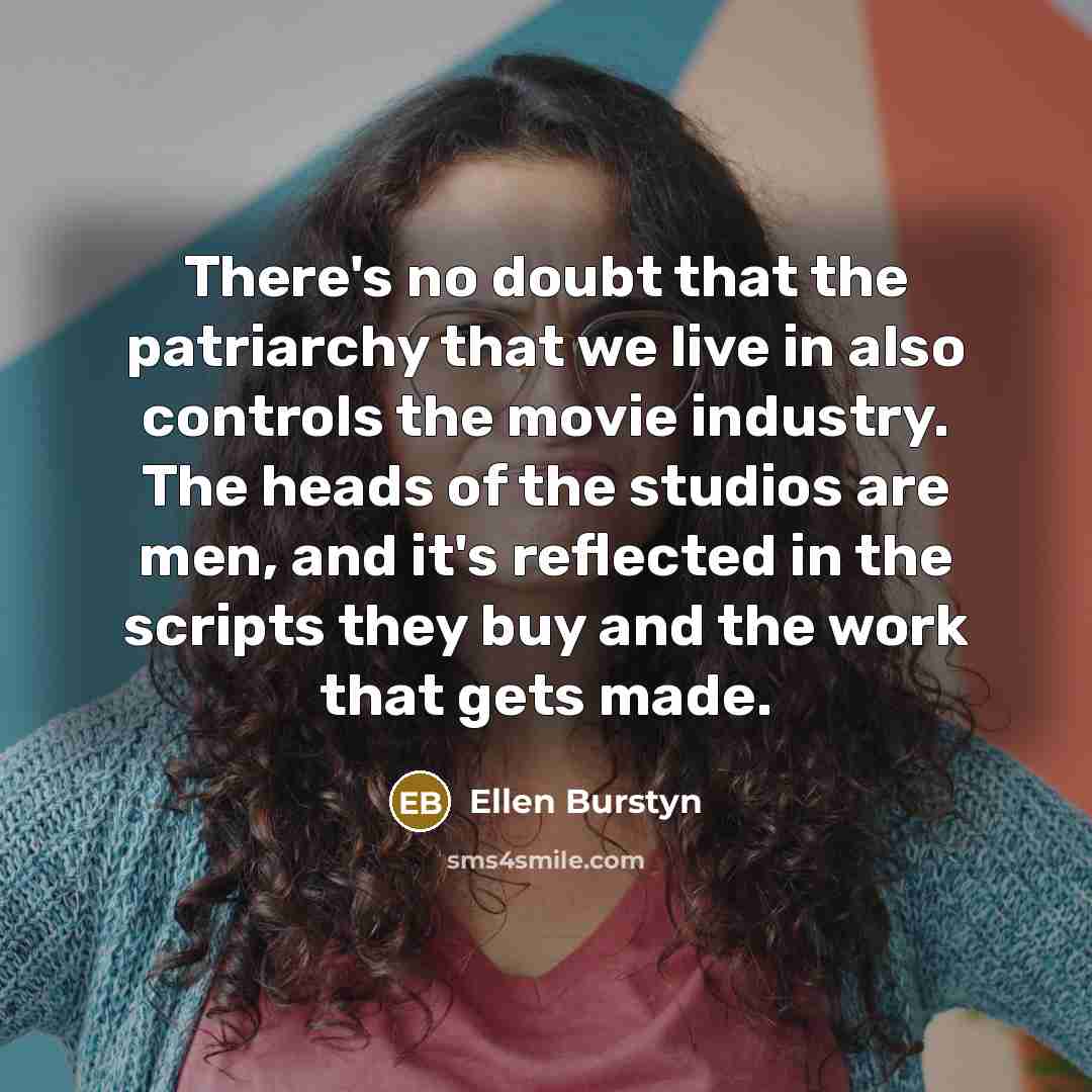 “There's no doubt that the patriarchy that we live in also controls the movie industry. The heads of the studios are men, and it's reflected in the scripts they buy and the work that gets made.” quote by Ellen Burstyn