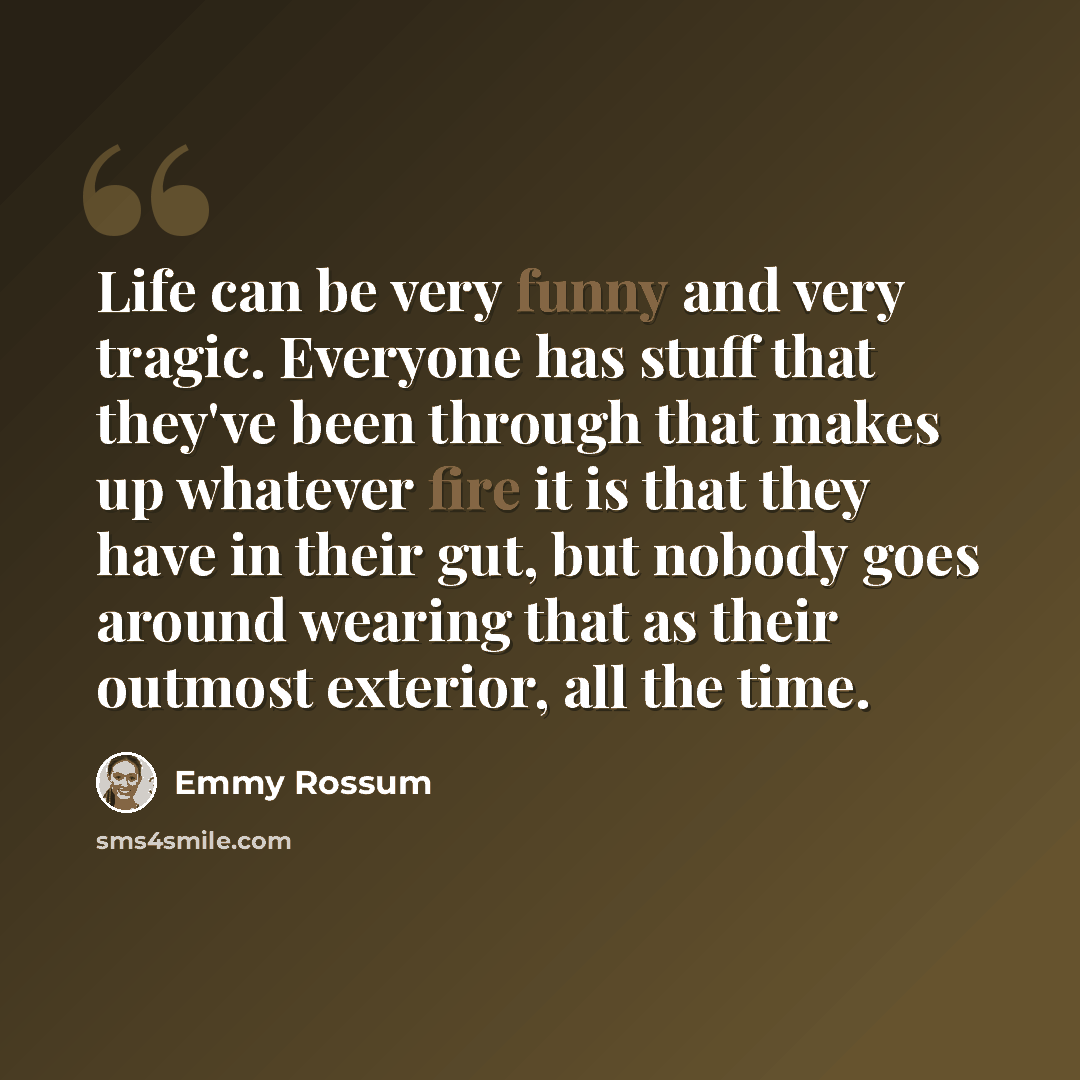 “Life can be very funny and very tragic. Everyone has stuff that they've been through that makes up whatever fire it is that they have in their gut, but nobody goes around wearing that as their outmost exterior, all the time.” quote by Emmy Rossum