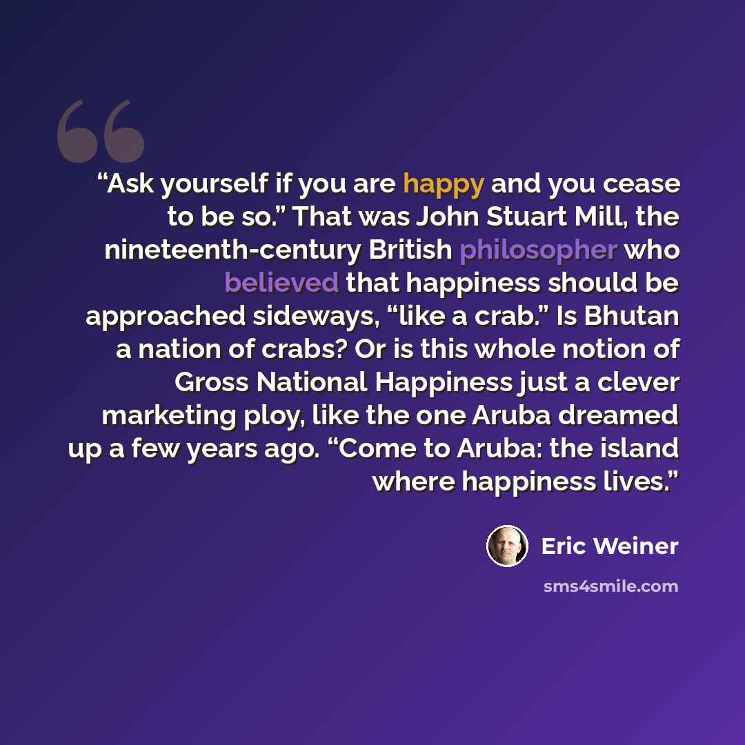 “Ask yourself if you are happy and you cease to be so.” That was John Stuart Mill, the nineteenth-century British philosopher who believed that happiness should be approached sideways, “like a crab.” Is Bhutan a nation of crabs? Or is this whole notion of Gross National Happiness just a clever…” quote by Eric Weiner