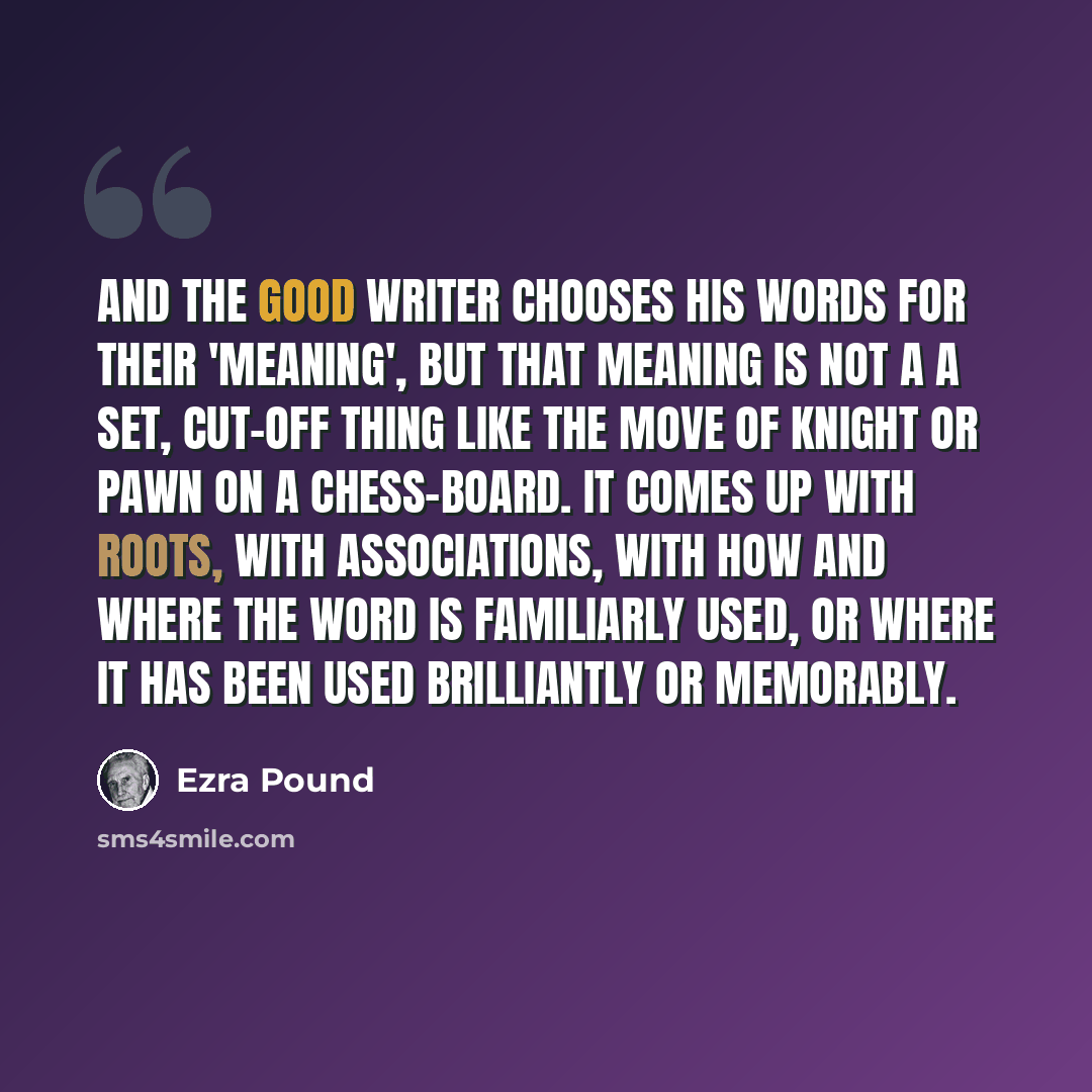 “And the good writer chooses his words for their 'meaning', but that meaning is not a a set, cut-off thing like the move of knight or pawn on a chess-board. It comes up with roots, with associations, with how and where the word is familiarly used, or where it has been used brilliantly or memorably.” quote by Ezra Pound