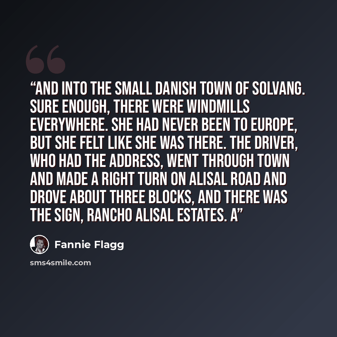 “and into the small Danish town of Solvang. Sure enough, there were windmills everywhere. She had never been to Europe, but she felt like she was there. The driver, who had the address, went through town and made a right turn on Alisal Road and drove about three blocks, and there was the sign…” quote by Fannie Flagg