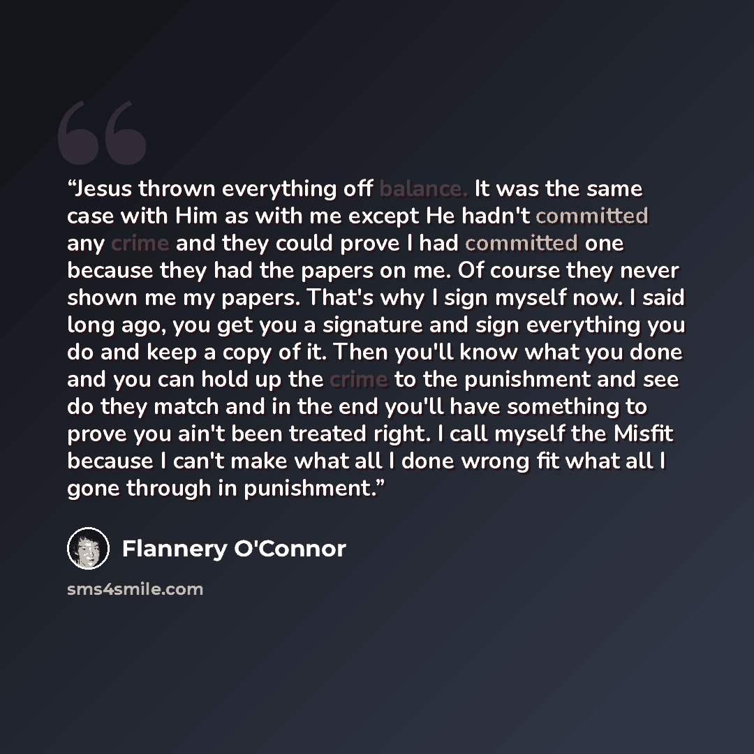 “Jesus thrown everything off balance. It was the same case with Him as with me except He hadn't committed any crime and they could prove I had committed one because they had the papers on me. Of course they never shown me my papers. That's why I sign myself now. I said long ago, you get you a…” quote by Flannery O'Connor