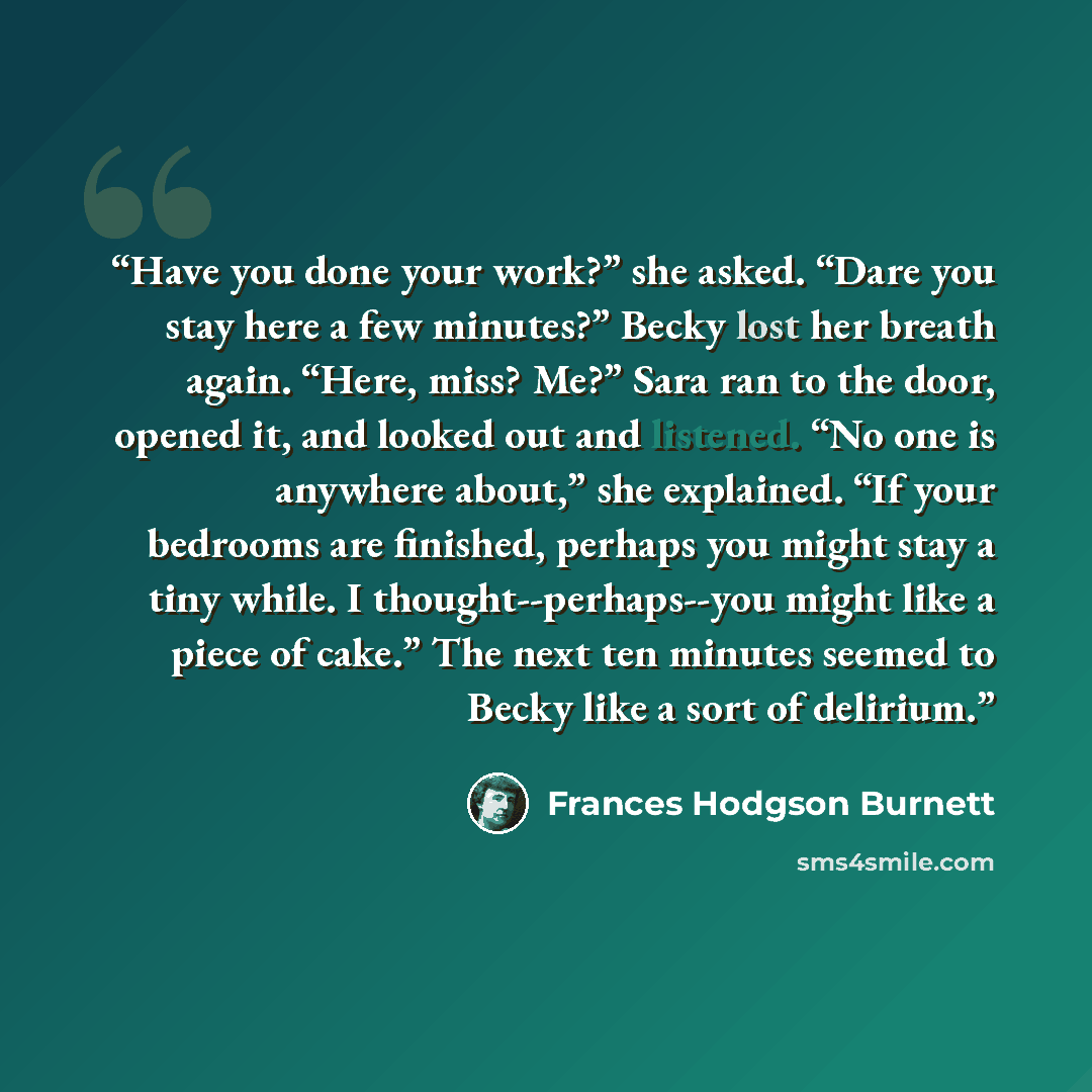 “Have you done your work?” she asked. “Dare you stay here a few minutes?” Becky lost her breath again. “Here, miss? Me?” Sara ran to the door, opened it, and looked out and listened. “No one is anywhere about,” she explained. “If your bedrooms are finished, perhaps you might stay a tiny while. I…” quote by Frances Hodgson Burnett