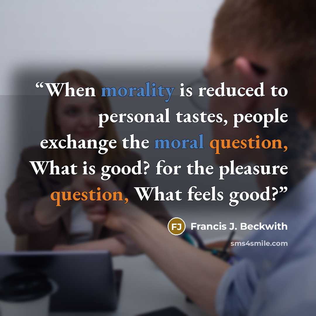 “When morality is reduced to personal tastes, people exchange the moral question, What is good? for the pleasure question, What feels good?” quote by Francis J. Beckwith