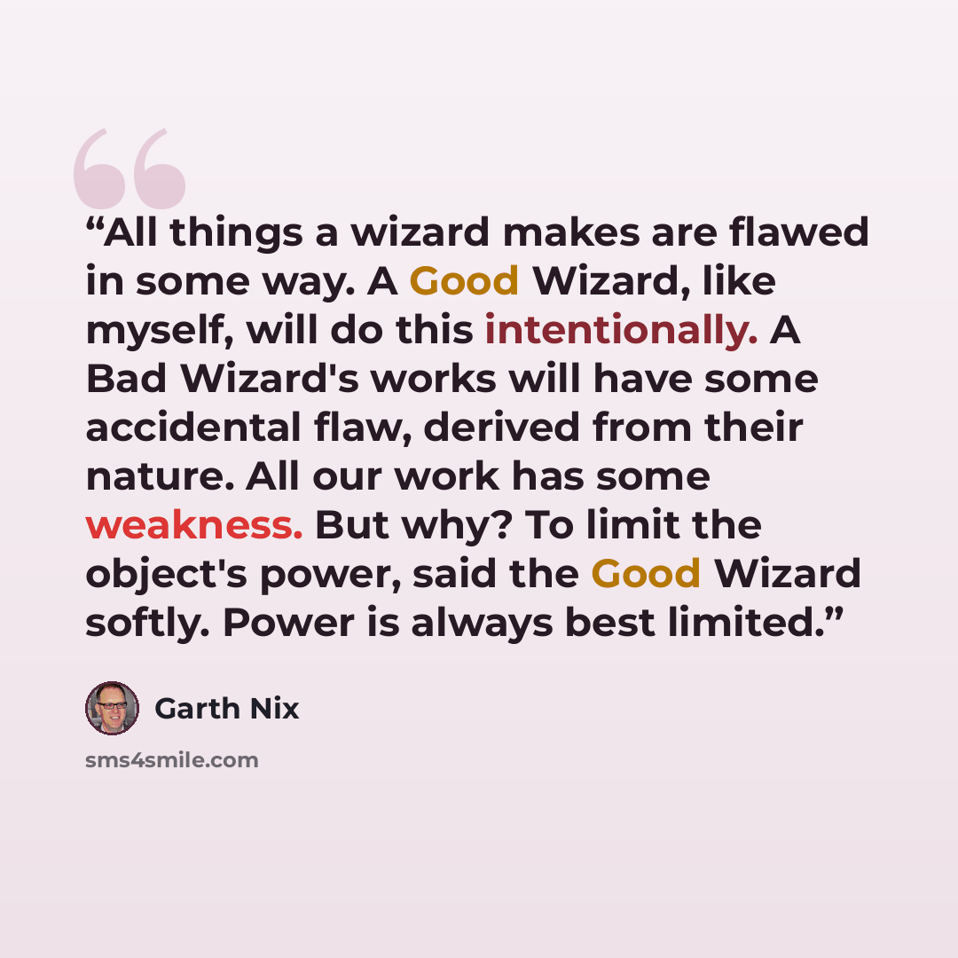 “All things a wizard makes are flawed in some way. A Good Wizard, like myself, will do this intentionally. A Bad Wizard's works will have some accidental flaw, derived from their nature. All our work has some weakness. But why? To limit the object's power, said the Good Wizard softly. Power is…” quote by Garth Nix
