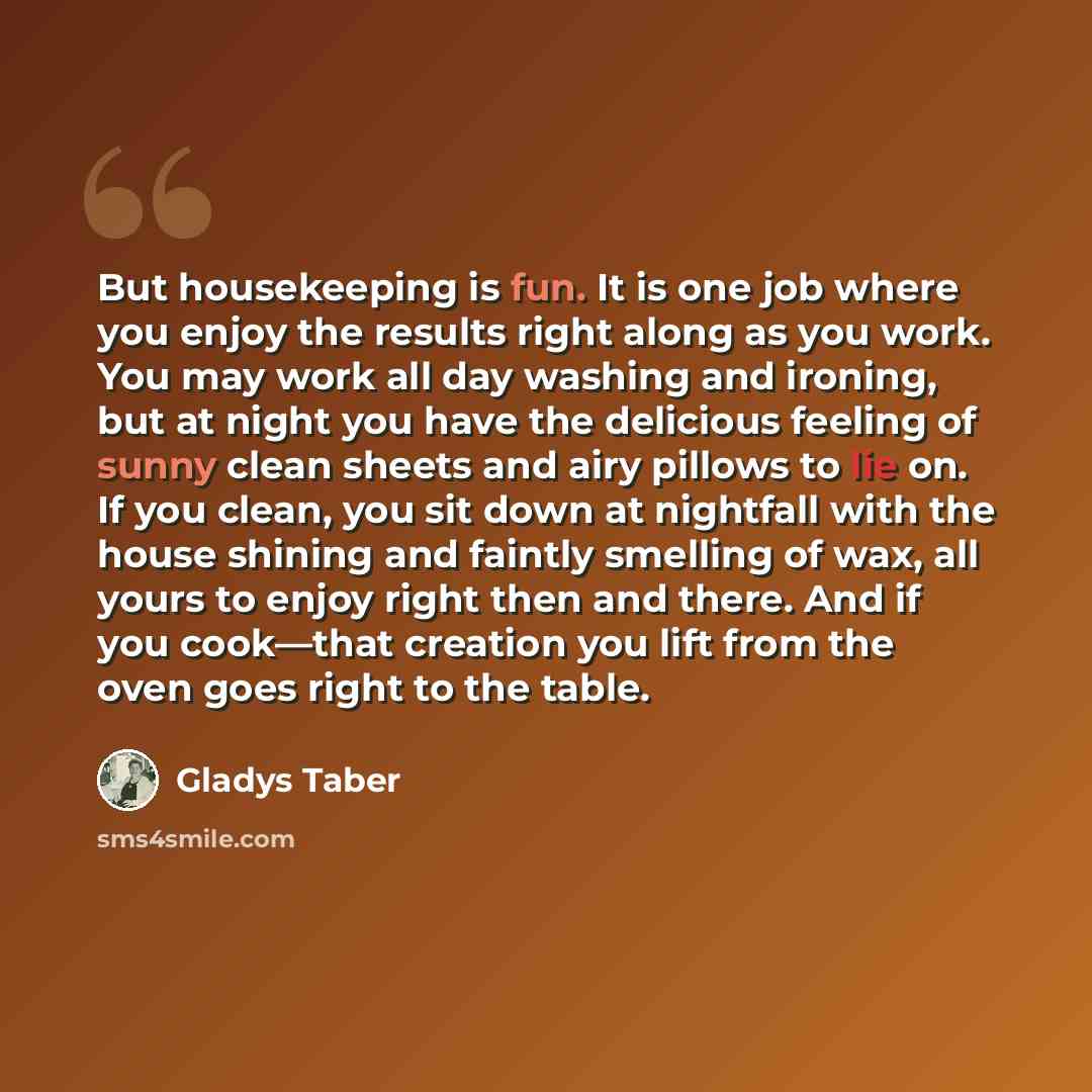 “But housekeeping is fun. It is one job where you enjoy the results right along as you work. You may work all day washing and ironing, but at night you have the delicious feeling of sunny clean sheets and airy pillows to lie on. If you clean, you sit down at nightfall with the house shining and…” quote by Gladys Taber