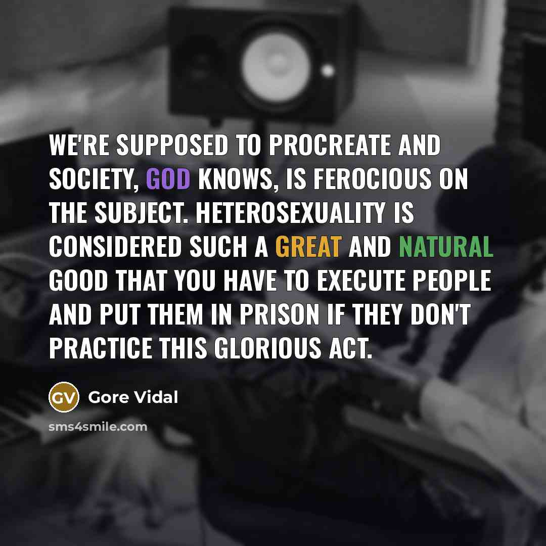“We're supposed to procreate and society, god knows, is ferocious on the subject. Heterosexuality is considered such a great and natural good that you have to execute people and put them in prison if they don't practice this glorious act.” quote by Gore Vidal