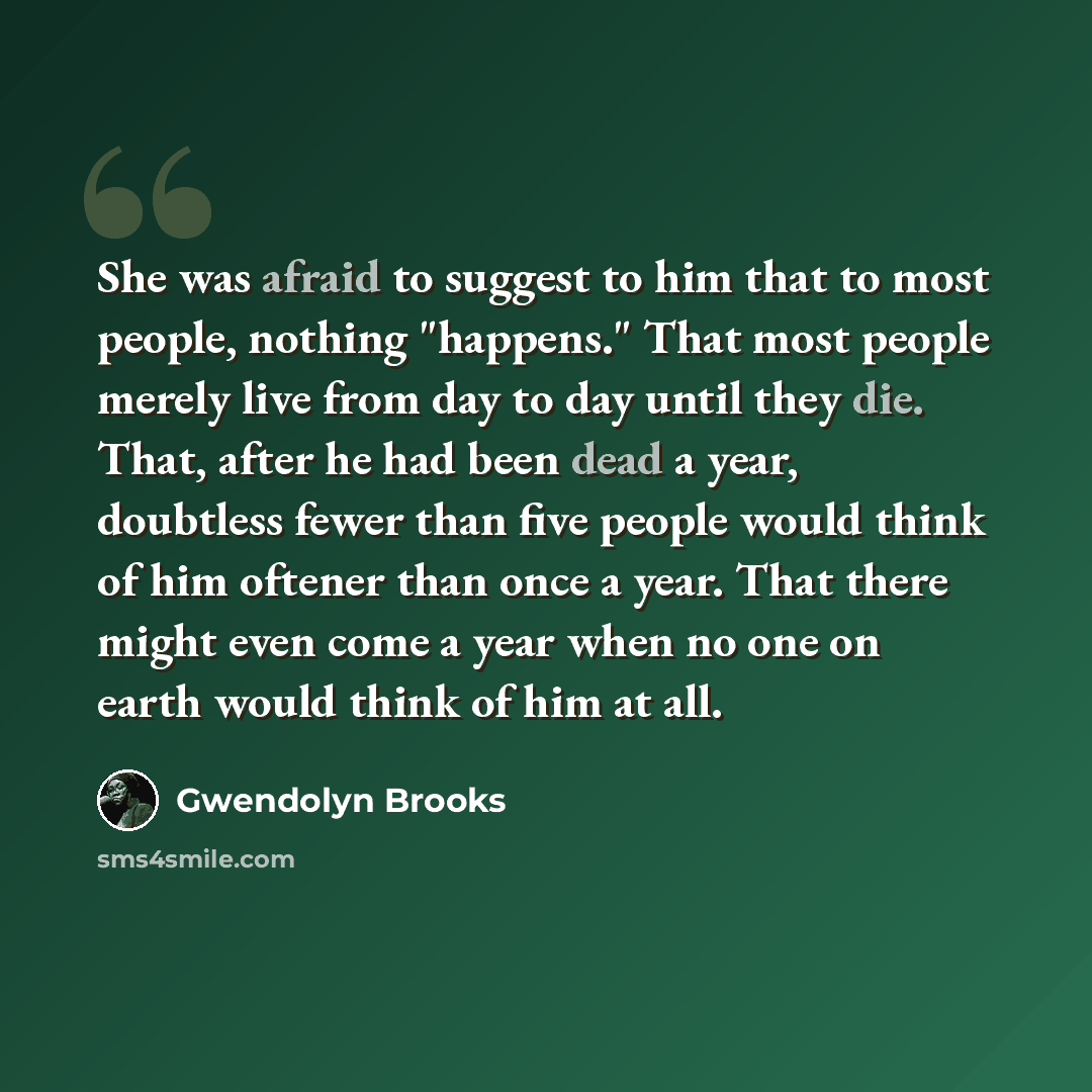 “She was afraid to suggest to him that to most people, nothing "happens." That most people merely live from day to day until they die. That, after he had been dead a year, doubtless fewer than five people would think of him oftener than once a year. That there might even come a year when no one on…” quote by Gwendolyn Brooks
