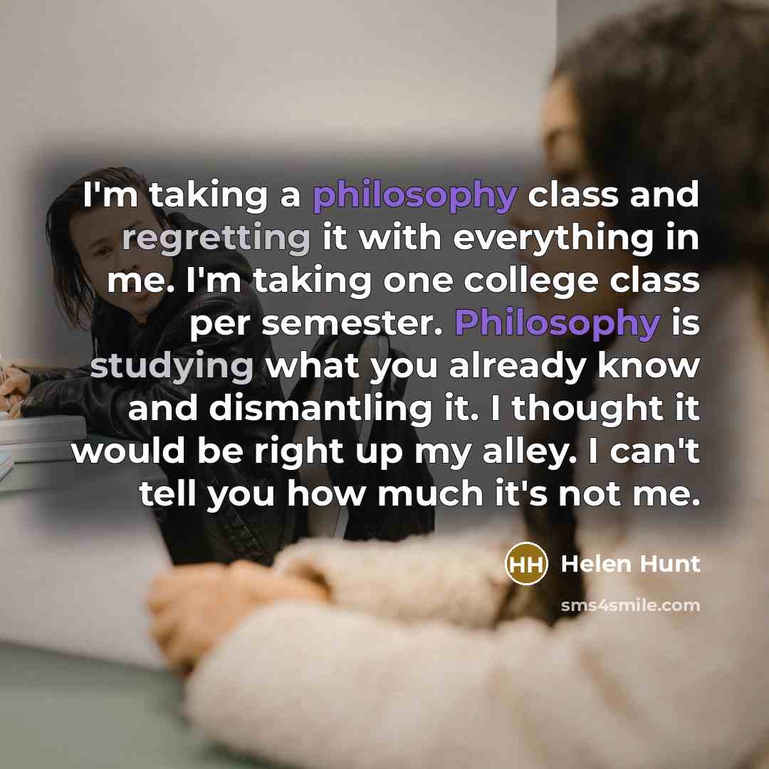 “I'm taking a philosophy class and regretting it with everything in me. I'm taking one college class per semester. Philosophy is studying what you already know and dismantling it. I thought it would be right up my alley. I can't tell you how much it's not me.” quote by Helen Hunt