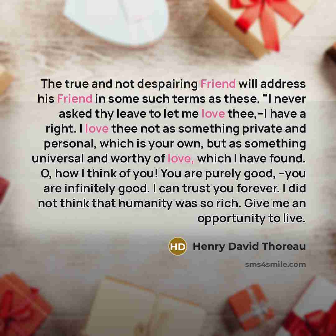 “The true and not despairing Friend will address his Friend in some such terms as these. "I never asked thy leave to let me love thee,--I have a right. I love thee not as something private and personal, which is your own, but as something universal and worthy of love, which I have found. O, how I…” quote by Henry David Thoreau