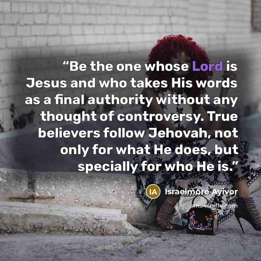 “Be the one whose Lord is Jesus and who takes His words as a final authority without any thought of controversy. True believers follow Jehovah, not only for what He does, but specially for who He is.” quote by Israelmore Ayivor