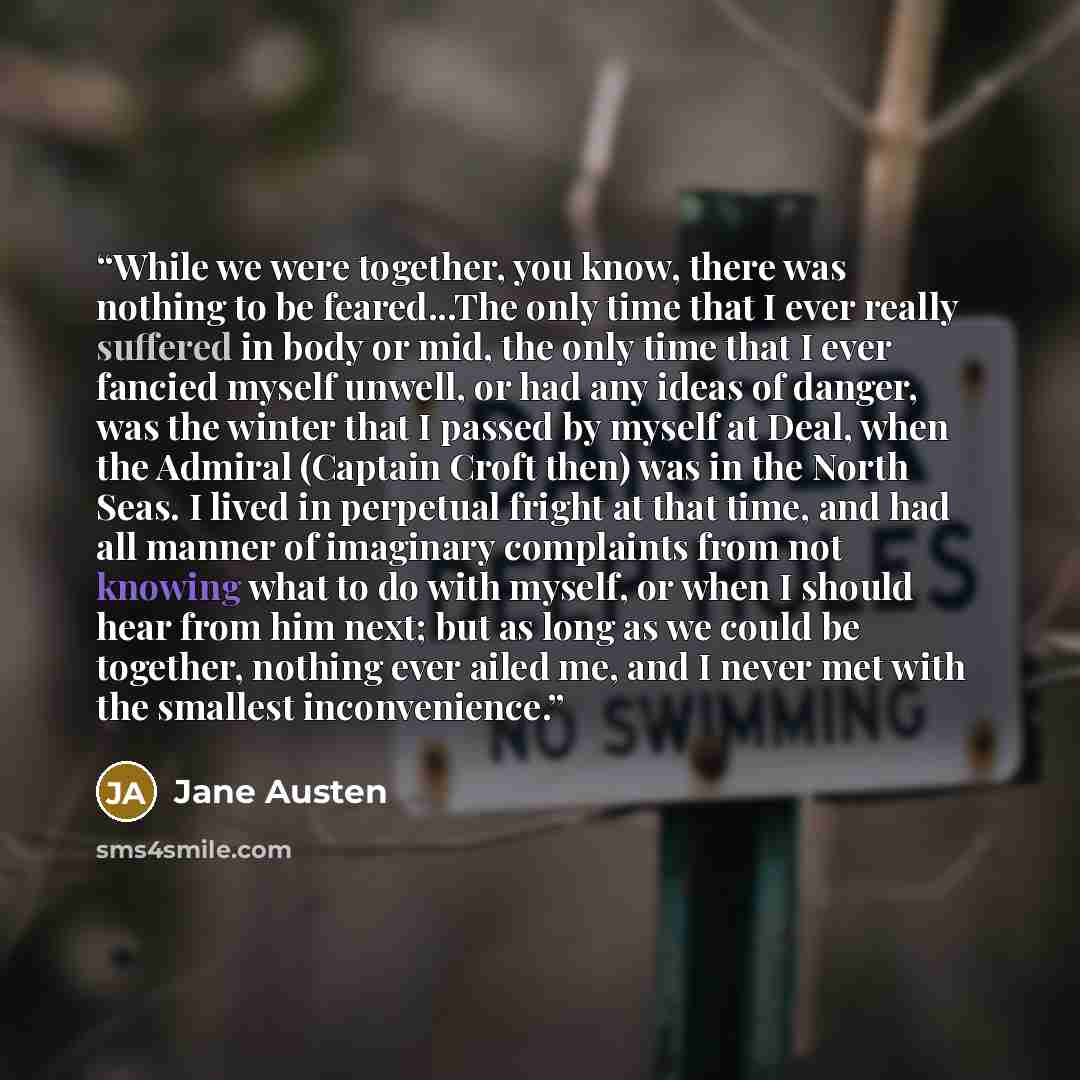 “While we were together, you know, there was nothing to be feared...The only time that I ever really suffered in body or mid, the only time that I ever fancied myself unwell, or had any ideas of danger, was the winter that I passed by myself at Deal, when the Admiral (Captain Croft then) was in the…” quote by Jane Austen