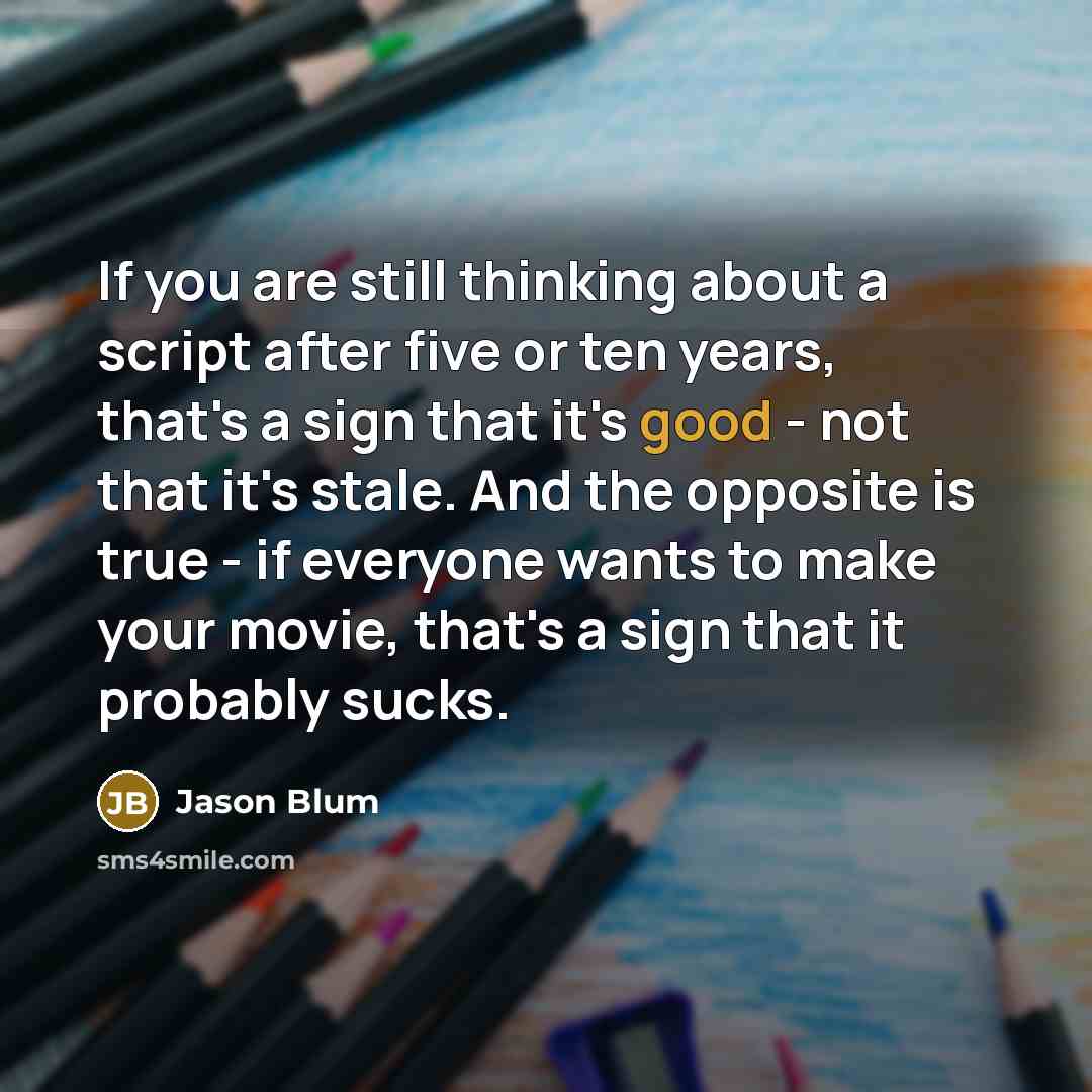 “If you are still thinking about a script after five or ten years, that's a sign that it's good - not that it's stale. And the opposite is true - if everyone wants to make your movie, that's a sign that it probably sucks.” quote by Jason Blum