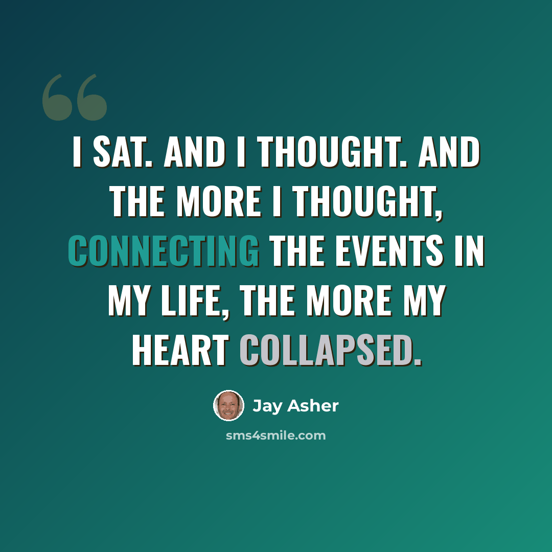 “I sat. And I thought. And the more I thought, connecting the events in my life, the more my heart collapsed.” quote by Jay Asher