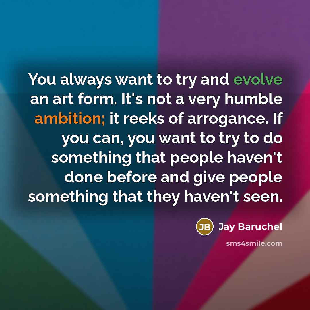 “You always want to try and evolve an art form. It's not a very humble ambition; it reeks of arrogance. If you can, you want to try to do something that people haven't done before and give people something that they haven't seen.” quote by Jay Baruchel