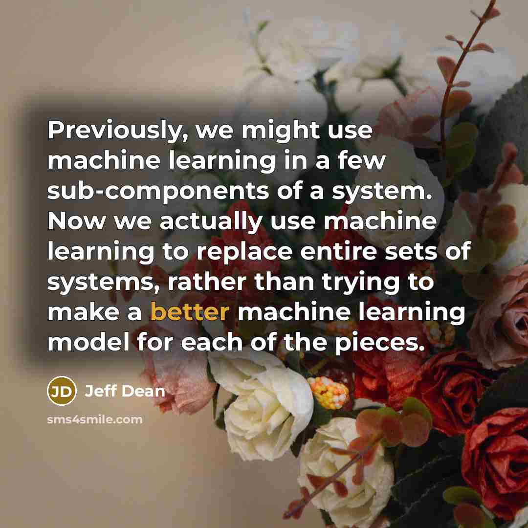 “Previously, we might use machine learning in a few sub-components of a system. Now we actually use machine learning to replace entire sets of systems, rather than trying to make a better machine learning model for each of the pieces.” quote by Jeff Dean