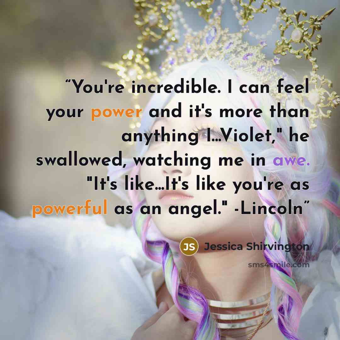 “You're incredible. I can feel your power and it's more than anything I...Violet," he swallowed, watching me in awe. "It's like...It's like you're as powerful as an angel." -Lincoln” quote by Jessica Shirvington