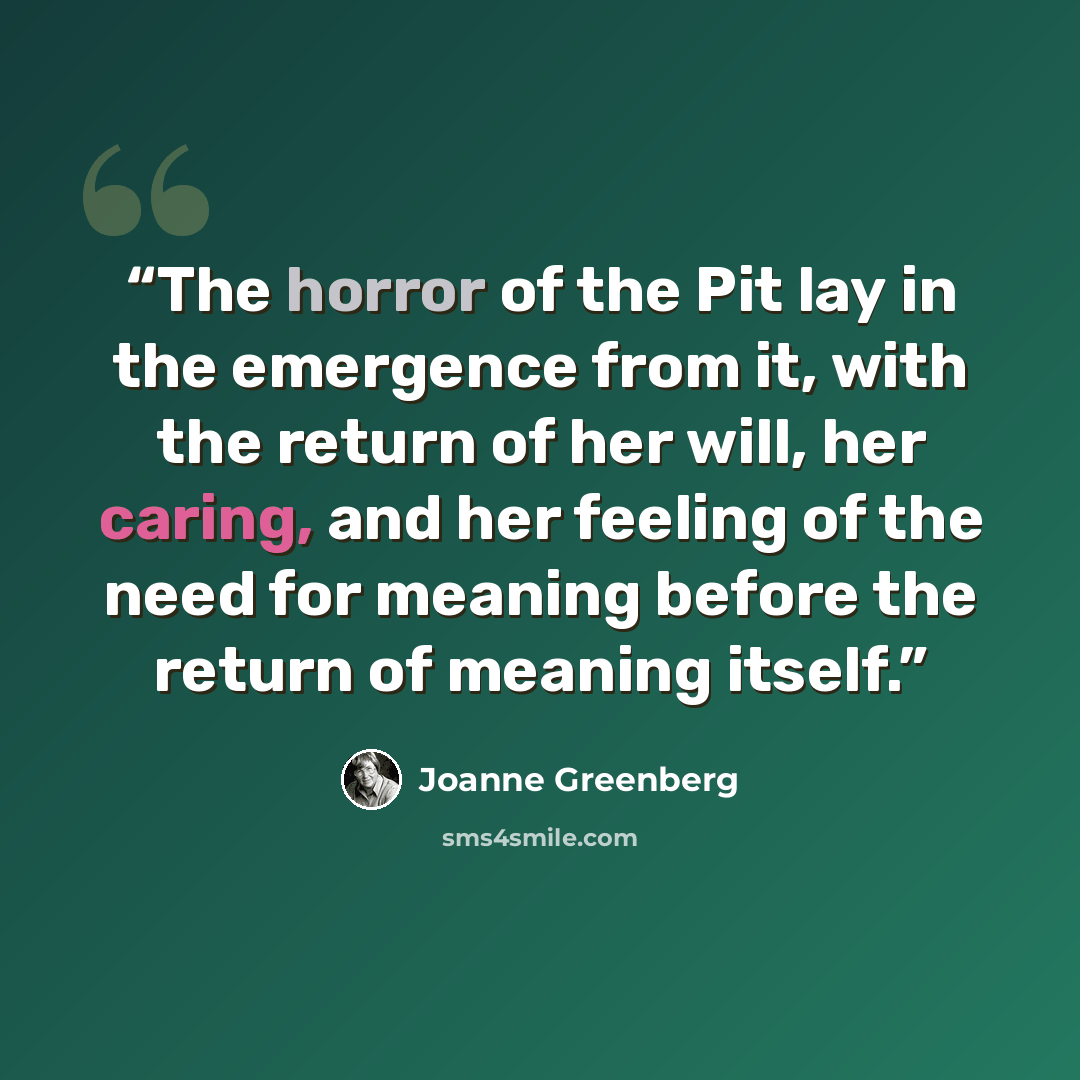“The horror of the Pit lay in the emergence from it, with the return of her will, her caring, and her feeling of the need for meaning before the return of meaning itself.” quote by Joanne Greenberg