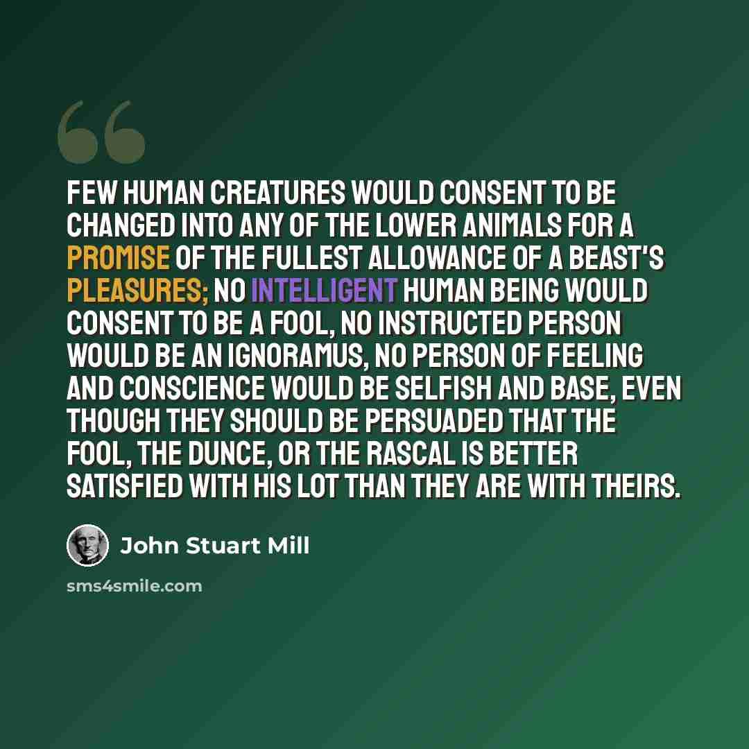 “Few human creatures would consent to be changed into any of the lower animals for a promise of the fullest allowance of a beast's pleasures; no intelligent human being would consent to be a fool, no instructed person would be an ignoramus, no person of feeling and conscience would be selfish and…” quote by John Stuart Mill