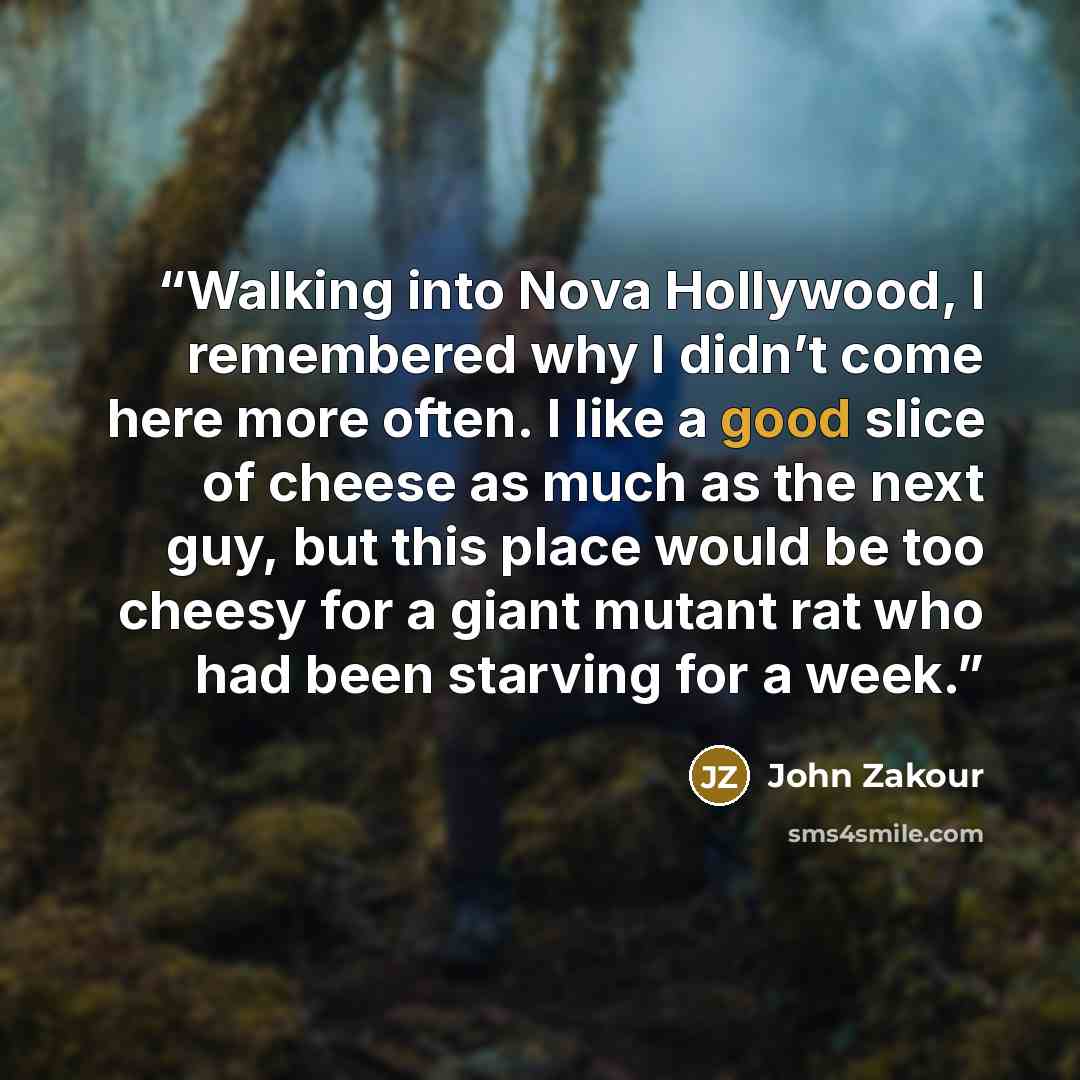 “Walking into Nova Hollywood, I remembered why I didn’t come here more often. I like a good slice of cheese as much as the next guy, but this place would be too cheesy for a giant mutant rat who had been starving for a week.” quote by John Zakour