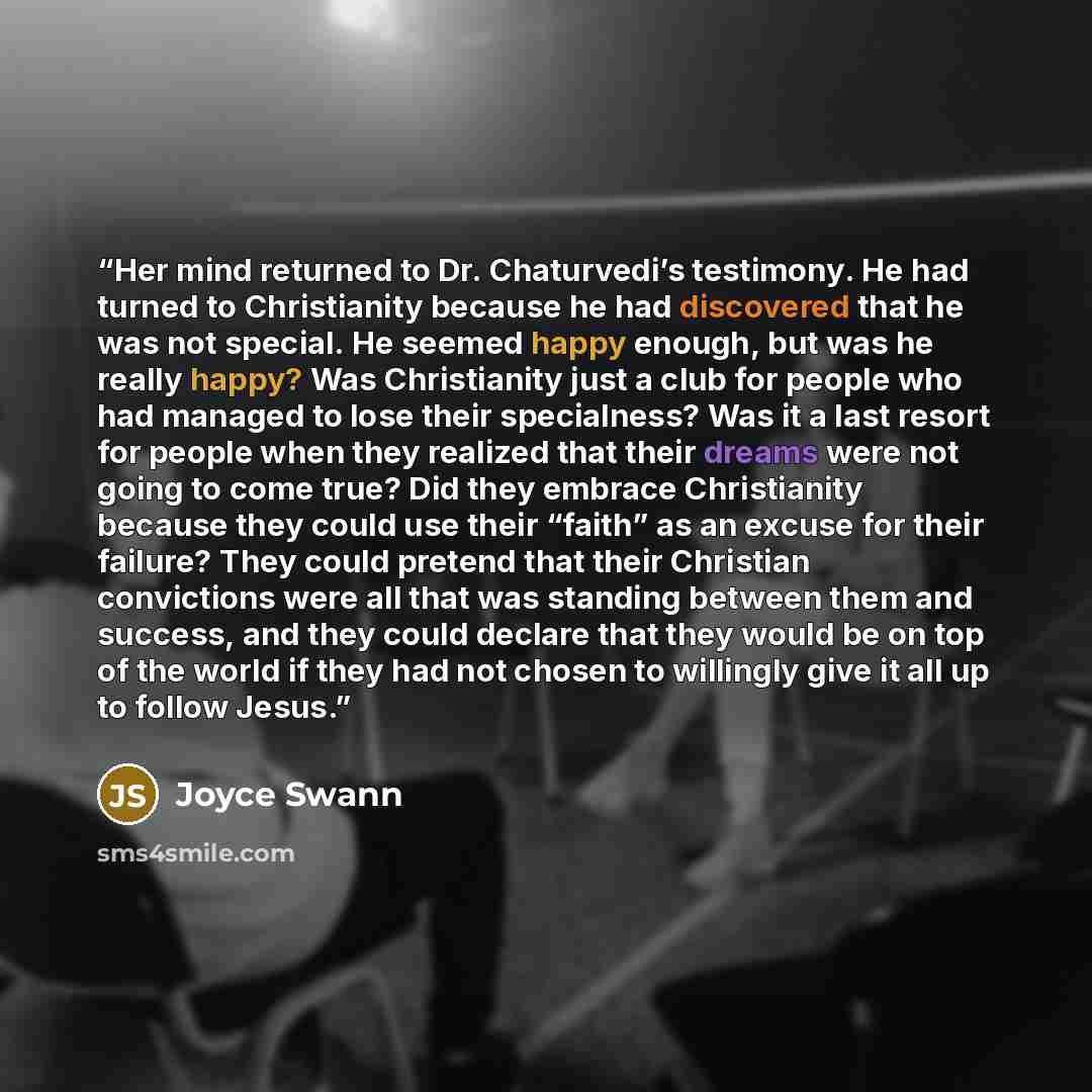 “Her mind returned to Dr. Chaturvedi’s testimony. He had turned to Christianity because he had discovered that he was not special. He seemed happy enough, but was he really happy? Was Christianity just a club for people who had managed to lose their specialness? Was it a last resort for people when…” quote by Joyce Swann