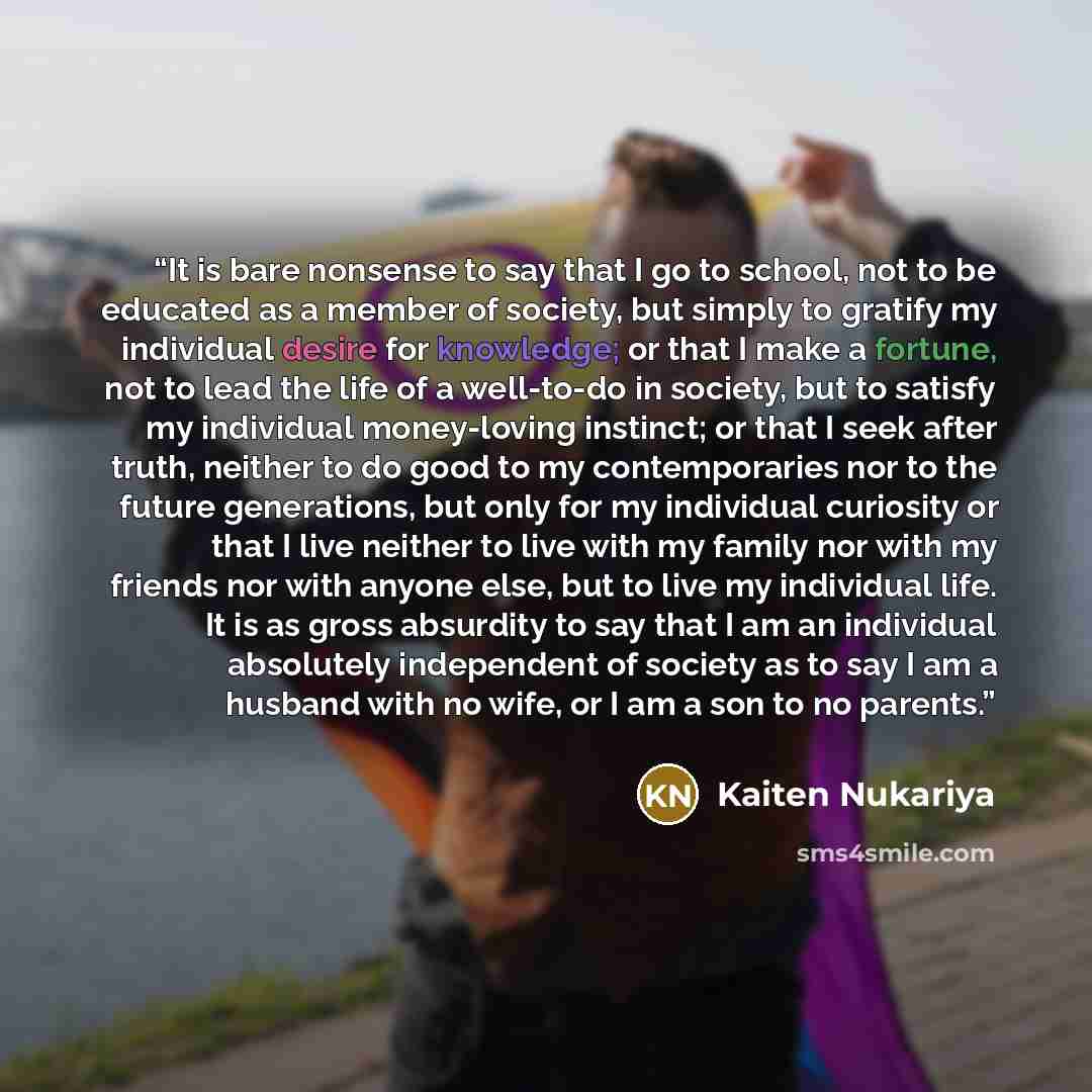 “It is bare nonsense to say that I go to school, not to be educated as a member of society, but simply to gratify my individual desire for knowledge; or that I make a fortune, not to lead the life of a well-to-do in society, but to satisfy my individual money-loving instinct; or that I seek after…” quote by Kaiten Nukariya