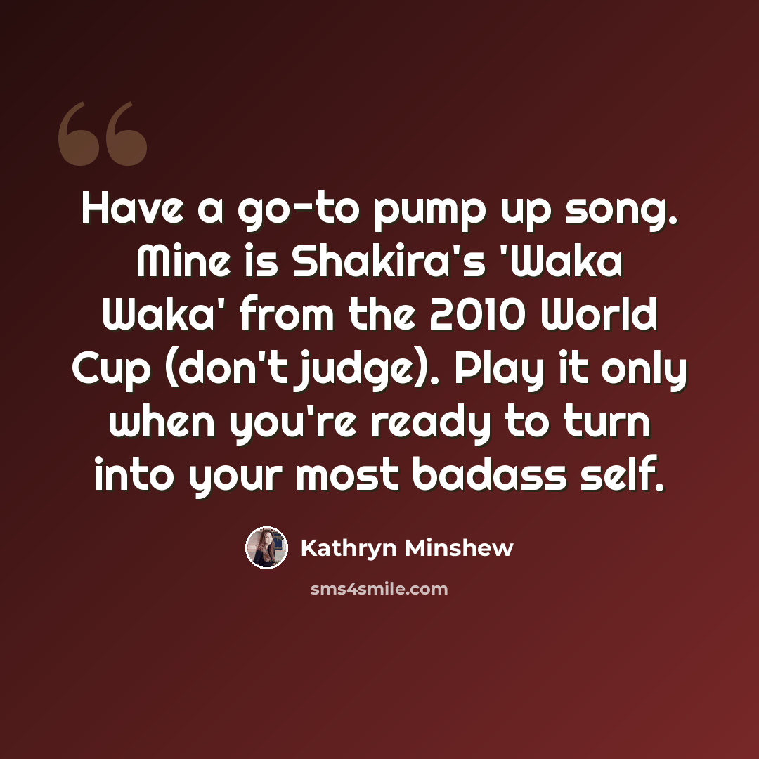“Have a go-to pump up song. Mine is Shakira's 'Waka Waka' from the 2010 World Cup (don't judge). Play it only when you're ready to turn into your most badass self.” quote by Kathryn Minshew