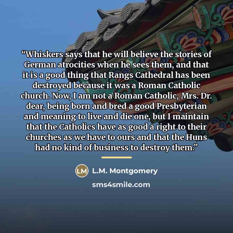 “Whiskers says that he will believe the stories of German atrocities when he sees them, and that it is a good thing that Rangs Cathedral has been destroyed because it was a Roman Catholic church. Now, I am not a Roman Catholic, Mrs. Dr. dear, being born and bred a good Presbyterian and meaning to…” quote by L.M. Montgomery