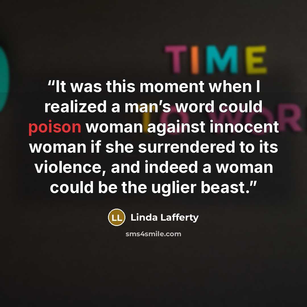 “It was this moment when I realized a man’s word could poison woman against innocent woman if she surrendered to its violence, and indeed a woman could be the uglier beast.” quote by Linda Lafferty