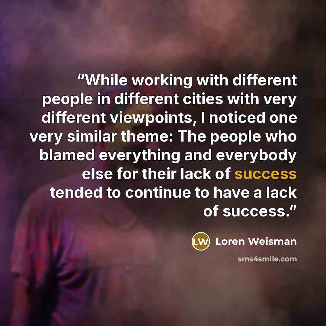 “While working with different people in different cities with very different viewpoints, I noticed one very similar theme: The people who blamed everything and everybody else for their lack of success tended to continue to have a lack of success.” quote by Loren Weisman