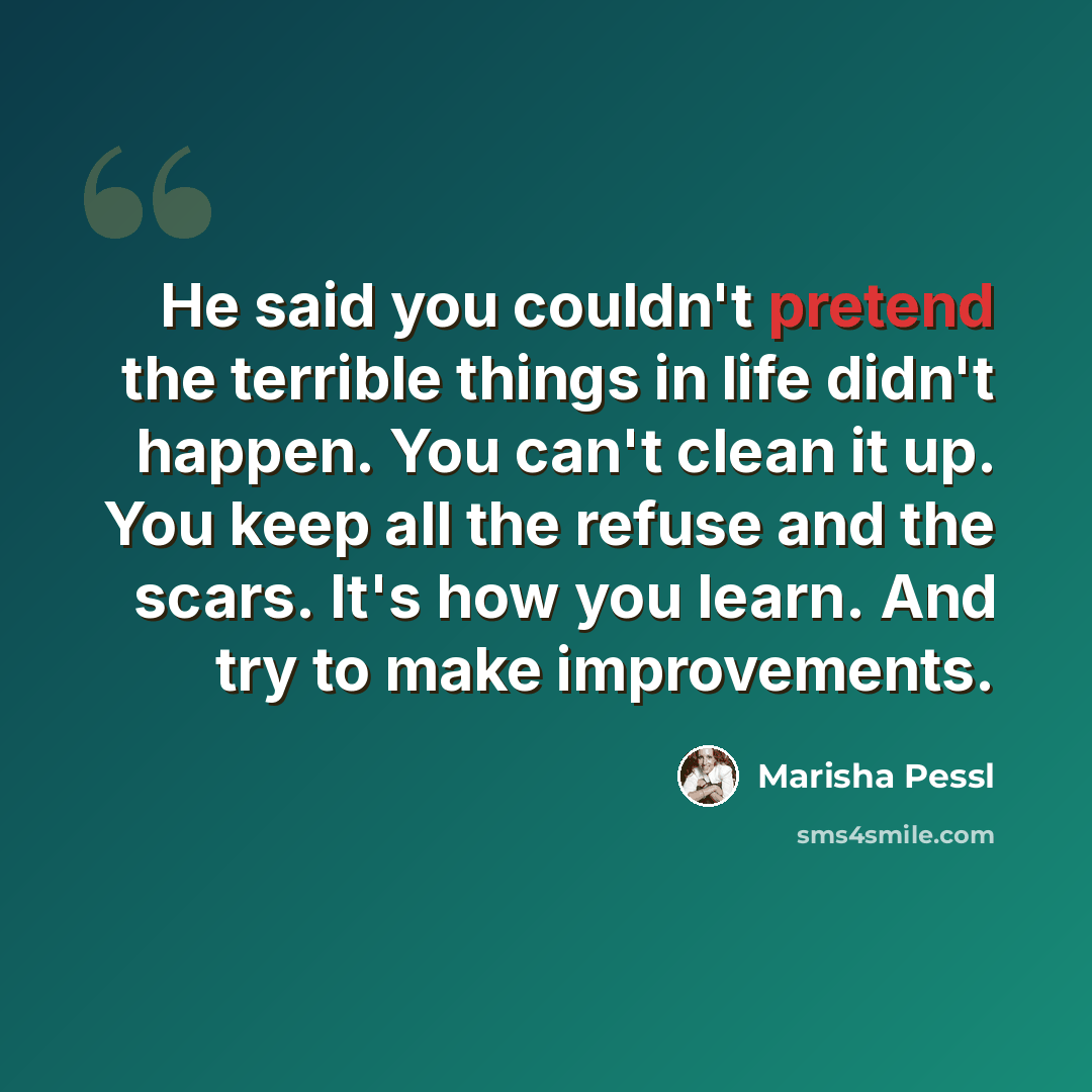 “He said you couldn't pretend the terrible things in life didn't happen. You can't clean it up. You keep all the refuse and the scars. It's how you learn. And try to make improvements.” quote by Marisha Pessl
