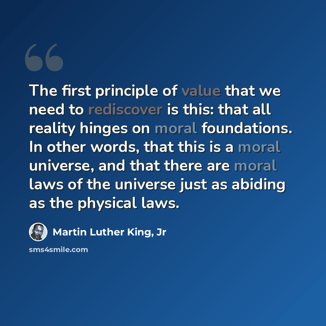 “The first principle of value that we need to rediscover is this: that all reality hinges on moral foundations. In other words, that this is a moral universe, and that there are moral laws of the universe just as abiding as the physical laws.” quote by Martin Luther King, Jr