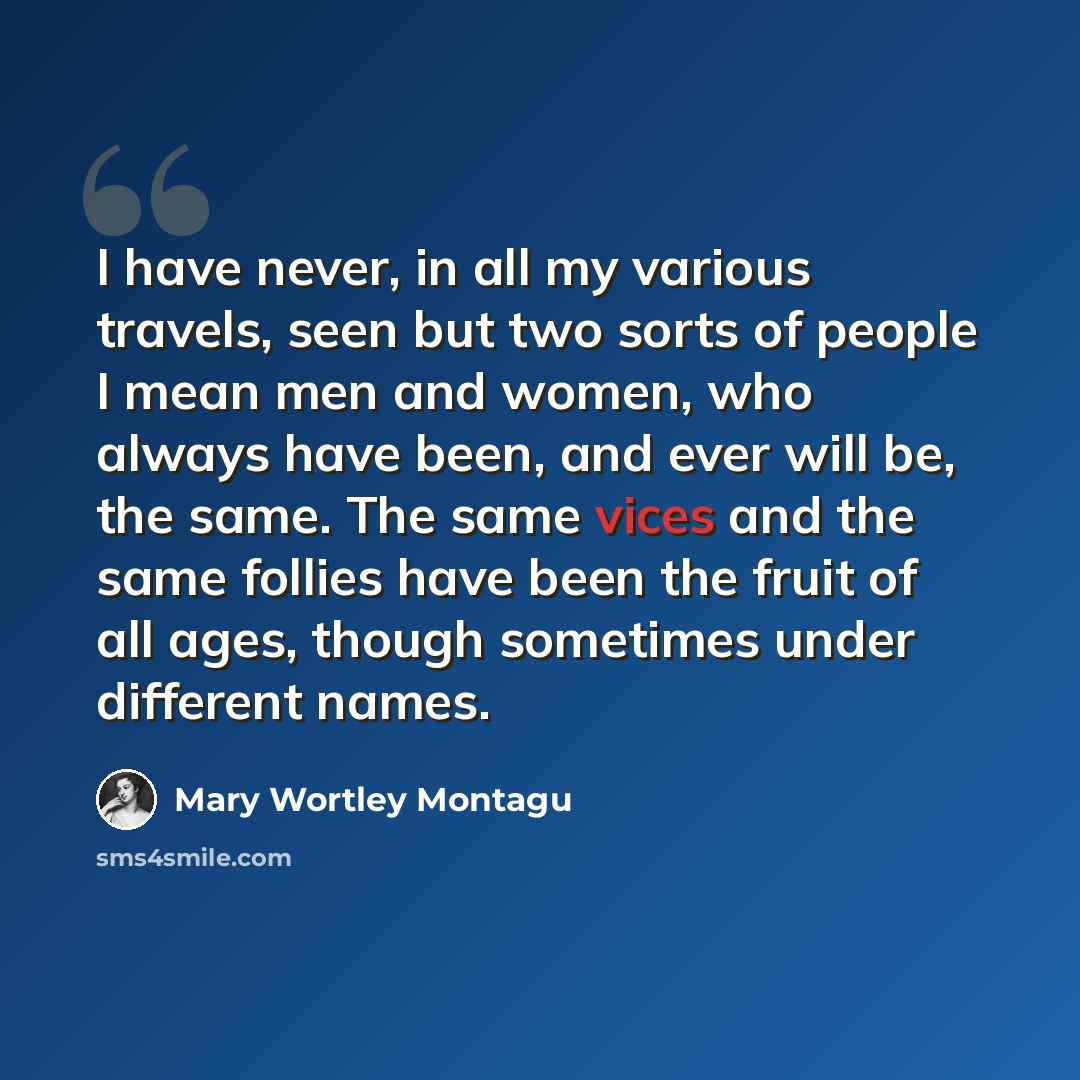 “I have never, in all my various travels, seen but two sorts of people I mean men and women, who always have been, and ever will be, the same. The same vices and the same follies have been the fruit of all ages, though sometimes under different names.” quote by Mary Wortley Montagu