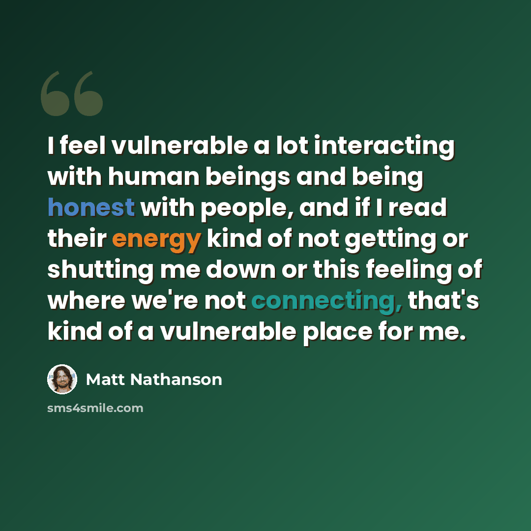 “I feel vulnerable a lot interacting with human beings and being honest with people, and if I read their energy kind of not getting or shutting me down or this feeling of where we're not connecting, that's kind of a vulnerable place for me.” quote by Matt Nathanson