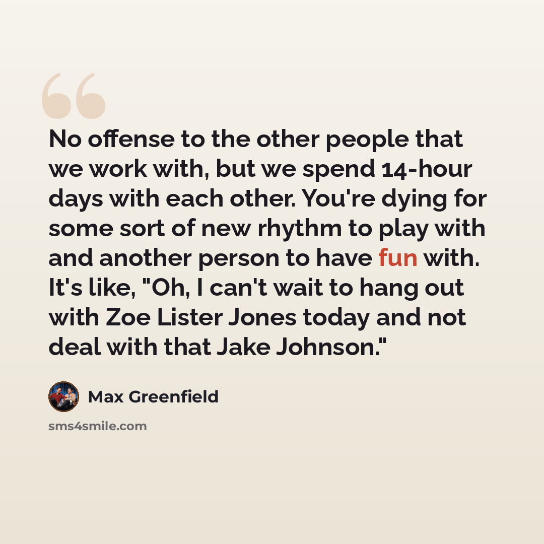 “No offense to the other people that we work with, but we spend 14-hour days with each other. You're dying for some sort of new rhythm to play with and another person to have fun with. It's like, "Oh, I can't wait to hang out with Zoe Lister Jones today and not deal with that Jake Johnson."” quote by Max Greenfield