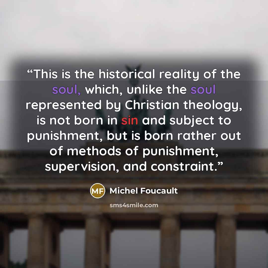 “This is the historical reality of the soul, which, unlike the soul represented by Christian theology, is not born in sin and subject to punishment, but is born rather out of methods of punishment, supervision, and constraint.” quote by Michel Foucault