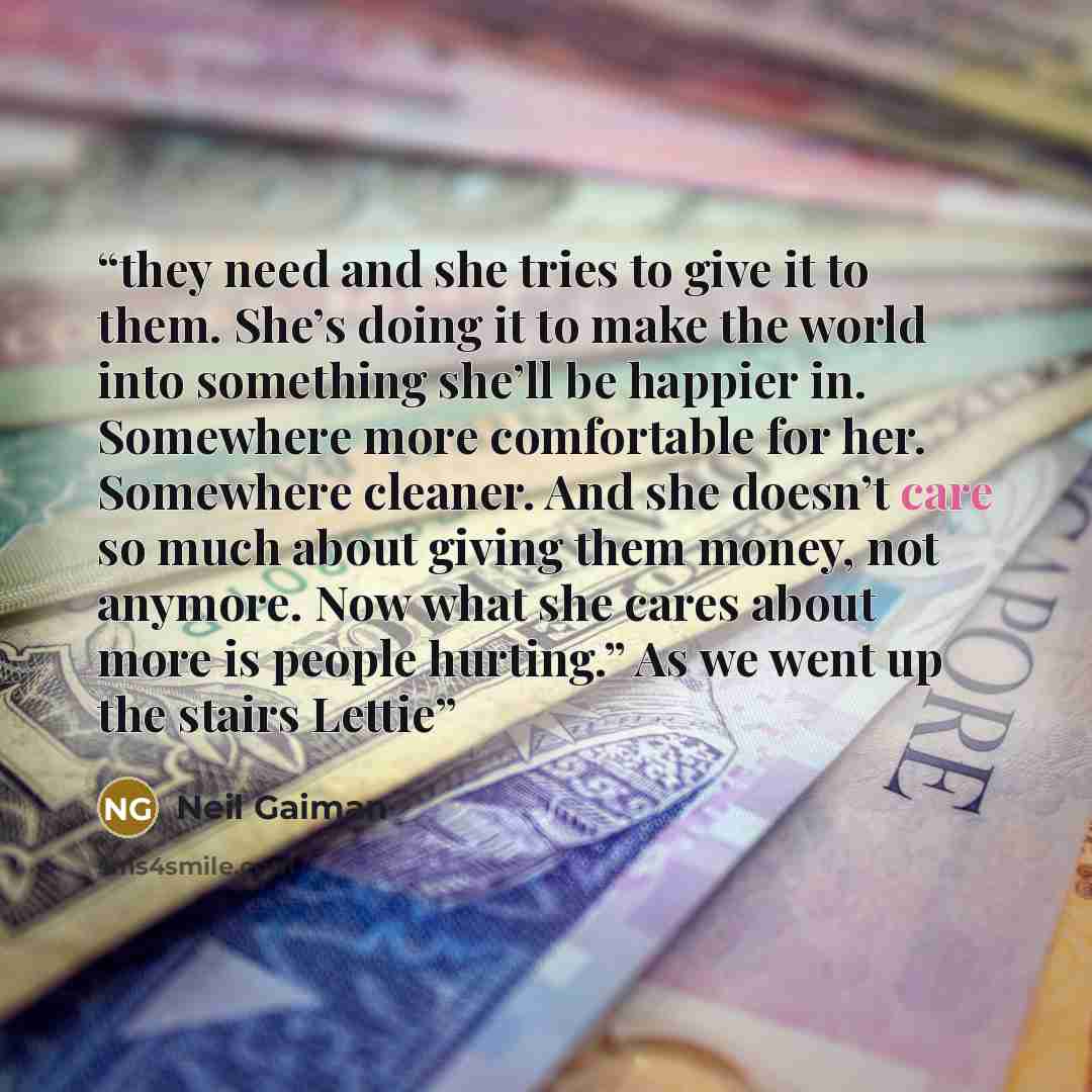 “they need and she tries to give it to them. She’s doing it to make the world into something she’ll be happier in. Somewhere more comfortable for her. Somewhere cleaner. And she doesn’t care so much about giving them money, not anymore. Now what she cares about more is people hurting.” As we went…” quote by Neil Gaiman