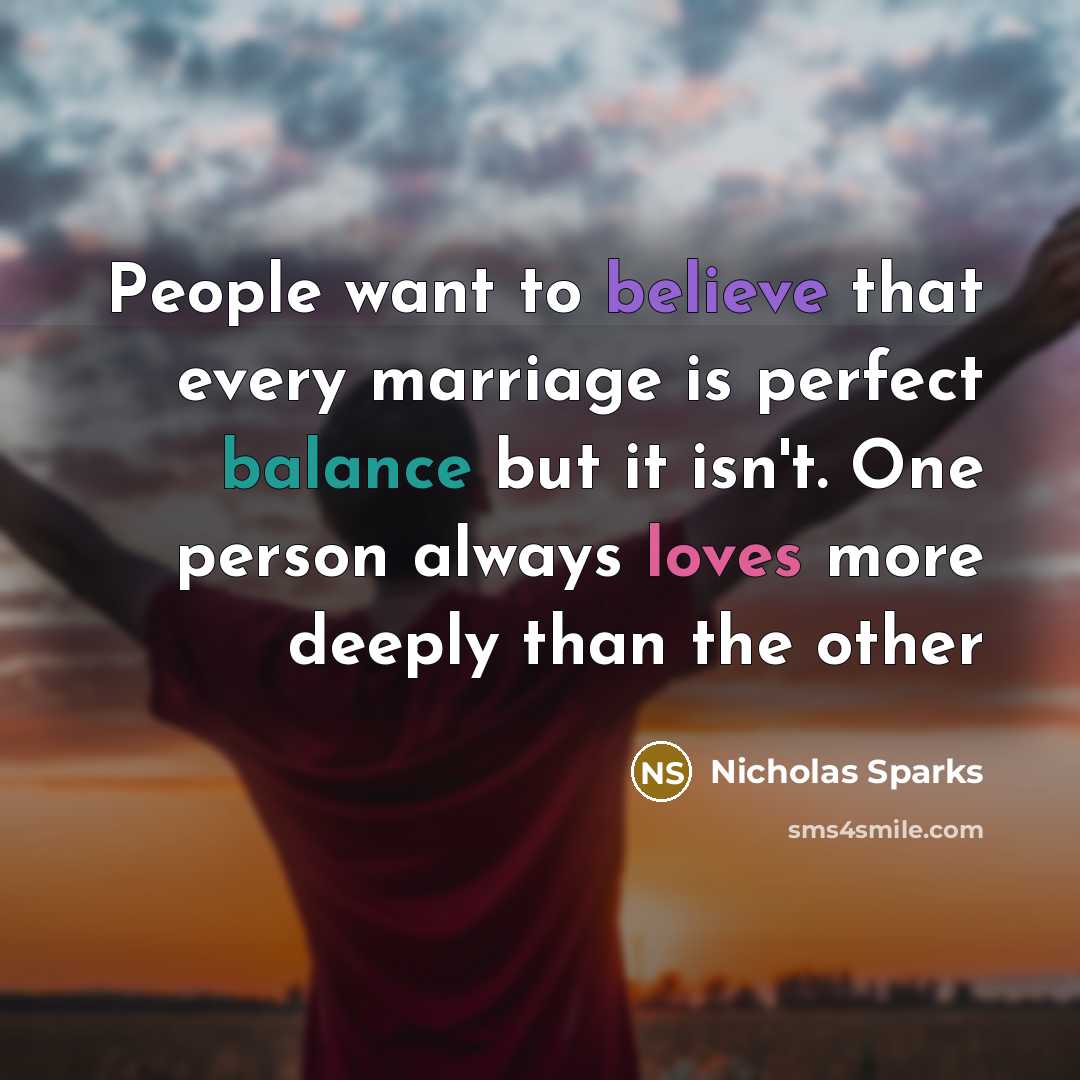 “People want to believe that every marriage is perfect balance but it isn't. One person always loves more deeply than the other” quote by Nicholas Sparks