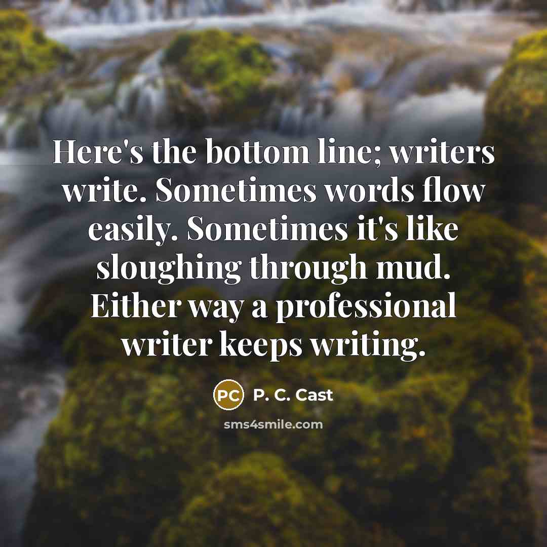 “Here's the bottom line; writers write. Sometimes words flow easily. Sometimes it's like sloughing through mud. Either way a professional writer keeps writing.” quote by P. C. Cast