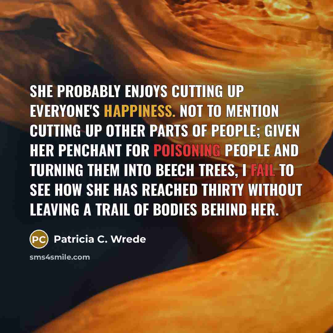 “She probably enjoys cutting up everyone's happiness. Not to mention cutting up other parts of people; given her penchant for poisoning people and turning them into beech trees, I fail to see how she has reached thirty without leaving a trail of bodies behind her.” quote by Patricia C. Wrede