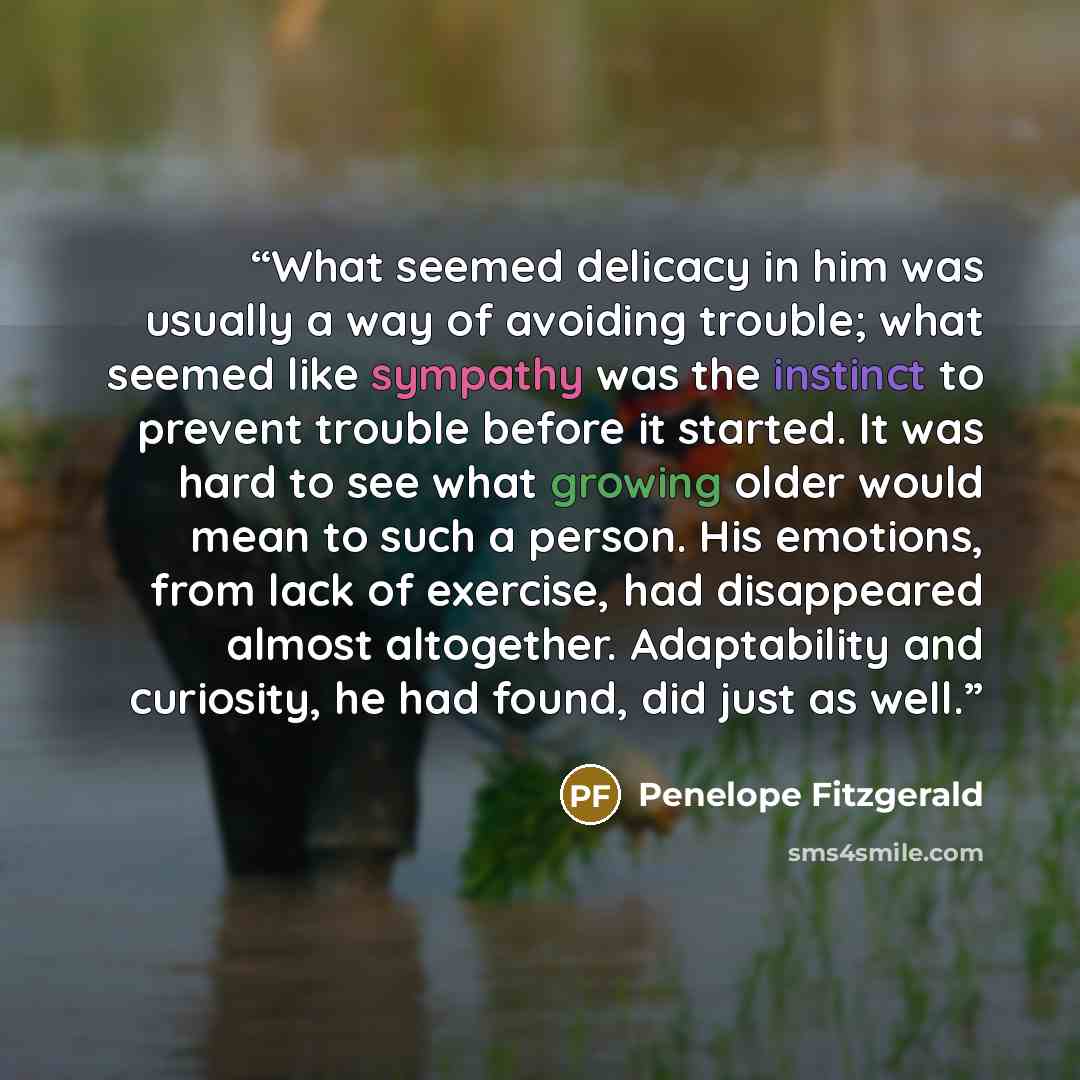 “What seemed delicacy in him was usually a way of avoiding trouble; what seemed like sympathy was the instinct to prevent trouble before it started. It was hard to see what growing older would mean to such a person. His emotions, from lack of exercise, had disappeared almost altogether…” quote by Penelope Fitzgerald