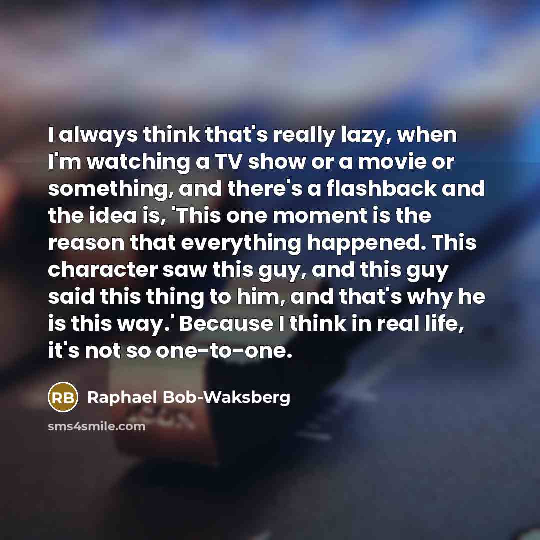 “I always think that's really lazy, when I'm watching a TV show or a movie or something, and there's a flashback and the idea is, 'This one moment is the reason that everything happened. This character saw this guy, and this guy said this thing to him, and that's why he is this way.' Because I…” quote by Raphael Bob-Waksberg