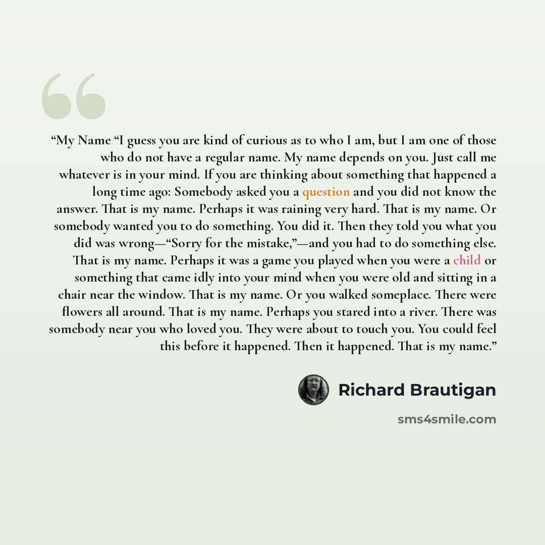 “My Name “I guess you are kind of curious as to who I am, but I am one of those who do not have a regular name. My name depends on you. Just call me whatever is in your mind. If you are thinking about something that happened a long time ago: Somebody asked you a question and you did not know the…” quote by Richard Brautigan