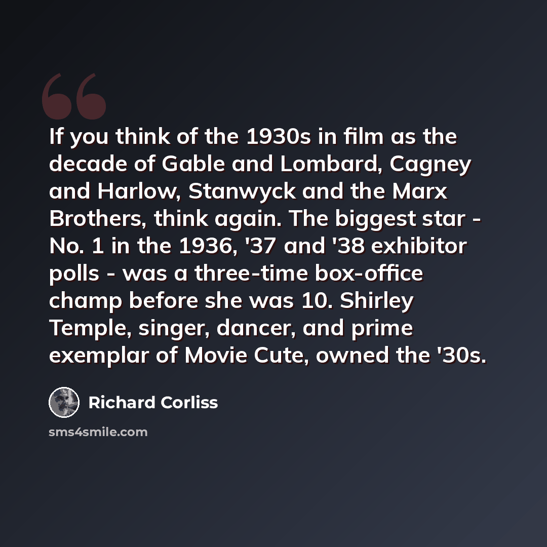 “If you think of the 1930s in film as the decade of Gable and Lombard, Cagney and Harlow, Stanwyck and the Marx Brothers, think again. The biggest star - No. 1 in the 1936, '37 and '38 exhibitor polls - was a three-time box-office champ before she was 10. Shirley Temple, singer, dancer, and prime…” quote by Richard Corliss